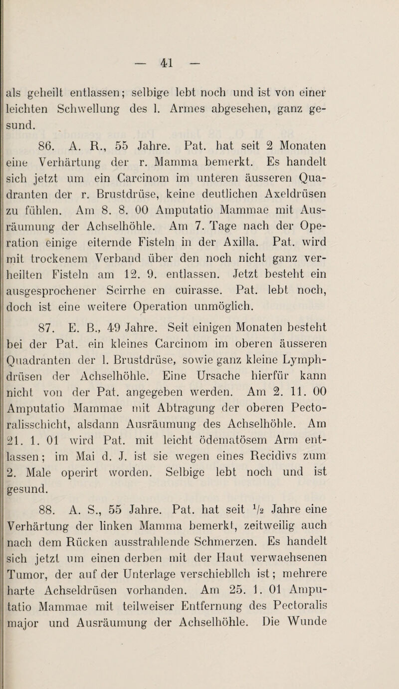 als geheilt entlassen; selbige lebt noch und ist von einer leichten Schwellung des 1. Armes abgesehen, ganz ge¬ sund. 86. A. R., 55 Jahre. Pat. hat seit 2 Monaten eine Verhärtung der r. Mamma bemerkt. Es handelt sich jetzt um ein Carcinom im unteren äusseren Qua¬ dranten der r. Brustdrüse, keine deutlichen Axeldrüsen zu fühlen. Am 8. 8. 00 Amputatio Mammae mit Aus¬ räumung der Achselhöhle. Am 7. Tage nach der Ope¬ ration einige eiternde Fisteln in der Axilla. Pat. wird mit trockenem Verband über den noch nicht ganz ver¬ heilten Fisteln am 12. 9. entlassen. Jetzt besteht ein ausgesprochener Scirrhe en cuirasse. Pat. lebt noch, doch ist eine weitere Operation unmöglich. 87. E. B., 49 Jahre. Seit einigen Monaten besteht bei der Pat. ein kleines Carcinom im oberen äusseren Quadranten der 1. Brustdrüse, sowie ganz kleine Lymph- drüsen der Achselhöhle. Eine Ursache hierfür kann nicht von der Pat. angegeben werden. Am 2. 11. 00 Amputatio Mammae mit Abtragung der oberen Pecto- ralisschicht, alsdann Ausräumung des Achselhöhle. Am 21. 1. 01 wird Pat. mit leicht ödematösem Arm ent¬ lassen ; im Mai d. J. ist sie wegen eines Recidivs zum 2. Male operirt worden. Selbige lebt noch und ist gesund. 88. A. S., 55 Jahre. Pat. hat seit V2 Jahre eine Verhärtung der linken Mamma bemerkt, zeitweilig auch nach dem Rücken ausstrahlende Schmerzen. Es handelt sich jetzt um einen derben mit der Haut verwaehsenen Tumor, der auf der Unterlage verschieblich ist; mehrere harte Achseldrüsen vorhanden. Am 25. 1. 01 Ampu¬ tatio Mammae mit teilweiser Entfernung des Pectoralis ; major und Ausräumung der Achselhöhle. Die Wunde