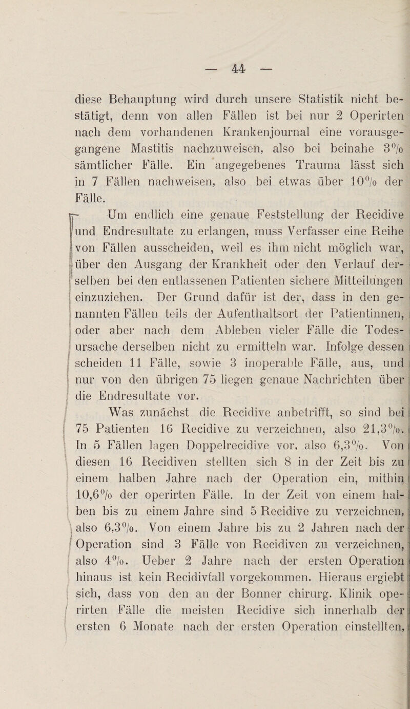 diese Behauptung wird durch unsere Statistik nicht be¬ stätigt, denn von allen Fällen ist bei nur 2 Operirten nach dem vorhandenen Krankenjournal eine vorausge¬ gangene Mastitis nachzuweisen, also bei beinahe 3% sämtlicher Fälle. Ein angegebenes Trauma lässt sich in 7 Fällen nachweisen, also bei etwas über 10°/o der Fälle. Tp Um endlich eine genaue Feststellung der Reciclive 1 und Endresultate zu erlangen, muss Verfasser eine Reihe von Fällen ausscheiden, weil es ihm nicht möglich war, Tiber den Ausgang der Krankheit oder den Verlauf der¬ selben bei den entlassenen Patienten sichere Mitteilungen j einzuziehen. Der Grund dafür ist der, dass in den ge¬ nannten Fällen teils der Aufenthaltsort der Patientinnen, oder aber nach dem Ableben vieler Fälle die Todes¬ ursache derselben nicht zu ermitteln war. Infolge dessen ? scheiden 11 Fälle, sowie 3 inoperable Fälle, aus, und nur von den übrigen 75 liegen genaue Nachrichten über die Endresultate vor. Was zunächst die Recidive anbetrifft, so sind bei 75 Patienten 16 Recidive zu verzeichnen, also 21,3%. In 5 Fällen lagen Doppelrecidive vor, also 6,3%. Von ; diesen 16 Recidiven stellten sich 8 in der Zeit bis zu einem halben Jahre nach der Operation ein, mithin i 10,6% der operirten Fälle. In der Zeit von einem hal- : ben bis zu einem Jahre sind 5 Recidive zu verzeichnen, j also 6,3%. Von einem Jahre bis zu 2 Jahren nach der Operation sind 3 Fälle von Recidiven zu verzeichnen, i also 4%. Ueber 2 Jahre nach der ersten Operation i hinaus ist kein Recidivfall vorgekommen. Hieraus ergiebt J sich, dass von den an der Bonner Chirurg. Klinik ope- i ■ rirten Fälle die meisten Recidive sich innerhalb der j ersten 6 Monate nach der ersten Operation einstellten, i