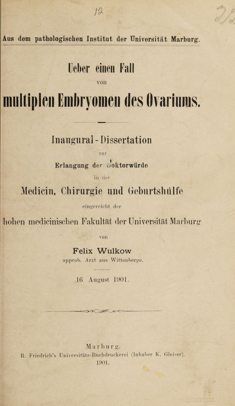 Aus dem pathologischen Institut der Universität Marburg. Ueher einen Fall von Inaugural - Dissertation zur Erlangung der uoktorwürde in der Medicin, Chirurgie und Gebiirtshülfe eingereicht der holien mediciniscben Fakultät der Universität Marburg von Felix Wulkow approb. Arzt aus Wittenberge. 16 August 1901. M a r b u r g. R. Friedrich’» Universitäts-Buchdruckerei (Inhaber K. Gleiser). 1901.