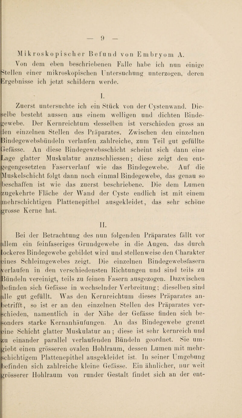 Mikroskopischer Befund von E m b r y o m A. Von dem eben beschriebenen Falle habe ich nun einige Stellen einer mikroskopischen Untersuchung unterzogen, deren Ergebnisse ich jetzt schildern werde. J. Zuerst untersuchte ich ein Stück von der Cystenwand. Die¬ selbe besteht aussen aus einem welligen und dichten Binde¬ gewebe. Der Kernreichtum desselben ist verschieden gross an len einzelnen Stellen des Präparates. Zwischen den einzelnen Bindegewebsbiindeln verlaufen zahlreiche, zum Teil gut gefüllte jefasse. An diese Bindegewebsschicht scheint sich dann eine ^age glatter Muskulatur anzuschliessen; diese zeigt den ent¬ gegengesetzten Faser verlauf wie das Bindegewebe. Auf die Muskelschicht folgt dann noch einmal Bindegewebe, das genau so jeschaffen ist wie das zuerst beschriebene. Die dem Lumen zugekehrte Fläche der Wand der Cyste endlich ist mit einem mehrschichtigen Plattenepithel ausgekleidet, das sehr schöne grosse Kerne hat. II. Bei der Betrachtung des nun folgenden Präparates fällt vor illem ein feinfaseriges Grundgewebe in die Augen, das durch ockeres Bindegewebe gebildet wird und stellenweise den Charakter iines Schleimgewebes zeigt. Die einzelnen Bindegewebsfasern /erlaufen in den verschiedensten Richtungen und sind teils zu bündeln vereinigt, teils zu feinen Fasern ausgezogen. Dazwischen befinden sich Gefässe in wechselnder Verbreitung; dieselben sind ille gut gefüllt. Was den Kernreichtum dieses Präparates an- oetrifft, so ist er an den einzelnen Stellen des Präparates ver- chieden, namentlich in der Nähe der Gefässe finden sich be- onders starke Kernanhäufungen. An das Bindegewebe grenzt ine Schicht glatter Muskulatur an; diese ist sehr kernreich und u einander parallel verlaufenden Bündeln geordnet. Sie um¬ zieht einen grösseren ovalen Hohlraum, dessen Lumen mit rnehr- chichtigem Plattenepithel ausgekleidet ist. In seiner Umgebung befinden sich zahlreiche kleine Gefässe. Ein ähnlicher, nur weit grösserer llohlraum von runder Gestalt findet sich an der ent-