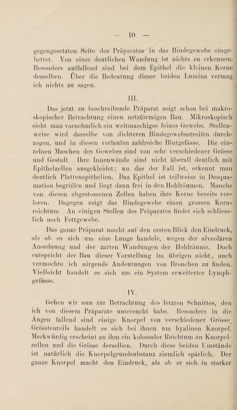 gegengesetzten Seite des Präparates in das Bindegewebe einge¬ bettet. Von einer deutlichen Wandung ist nichts zu erkennen. Besonders au Hallend sind bei dem Epithel die kleinen Kerne desselben. Über die Bedeutung dieser beiden Lumina vermag ich nichts zu sagen. III. Das jetzt zu beschreibende Präparat zeigt schon bei makro¬ skopischer Betrachtung einen netzförmigen Bau. Mikroskopisch sieht man vornehmlich ein weitmaschiges feines Gewebe. Stellen¬ weise wird dasselbe von dichteren Bindegewebsstreifen durch¬ zogen, und in diesen verlaufen zahlreiche Blutgefässe. Die ein¬ zelnen Maschen des Gewebes sind von sehr verschiedener Grösse und Gestalt. Ihre Innenwände sind nicht überall deutlich mit Epithelzellen ausgekleidet; wo das der Fall ist, erkennt man deutlich Plattenepithelien. Das Epithel ist teilweise in Desqua¬ mation begriffen und liegt dann frei in den Hohl räumen. Manche von diesen abgestossenen Zellen haben ihre Kerne bereits ver¬ loren. Dagegen zeigt das Bindegewebe einen grossen Kern¬ reichtum. An einigen Stellen des Präparates findet sich schliess¬ lich noch Fettgewebe. Das ganze Präparat macht auf den ersten Blick den Eindruck, als ob es sich um eine Lunge handele, wegen der alveolären Anordnung und der zarten Wandungen der Hohlräume. Doch entspricht der Bau dieser Vorstellung im übrigen nicht, auch vermochte ich nirgends Andeutungen von Bronchen zu finden. Vielleicht handelt es sich um ein System erweiterter Lymph- ge lasse. IV. Gehen wir nun zur Betrachtung des letzten Schnittes, den ich von diesem Präparate untersucht habe. Besonders in die Augen fallend sind einige Knorpel von verschiedener Grösse. Grösstenteils handelt es sich bei ihnen um hyalinen Knorpel. Merkwürdig erscheint an ihm ein kolossaler Reichtum an Knorpel¬ zellen und die Grösse derselben. Durch diese beiden Umstände ist natürlich die Knorpelgrundsubstanz ziemlich spärlich. Der ganze Knorpel macht den Eindruck, als ob er sich in starker