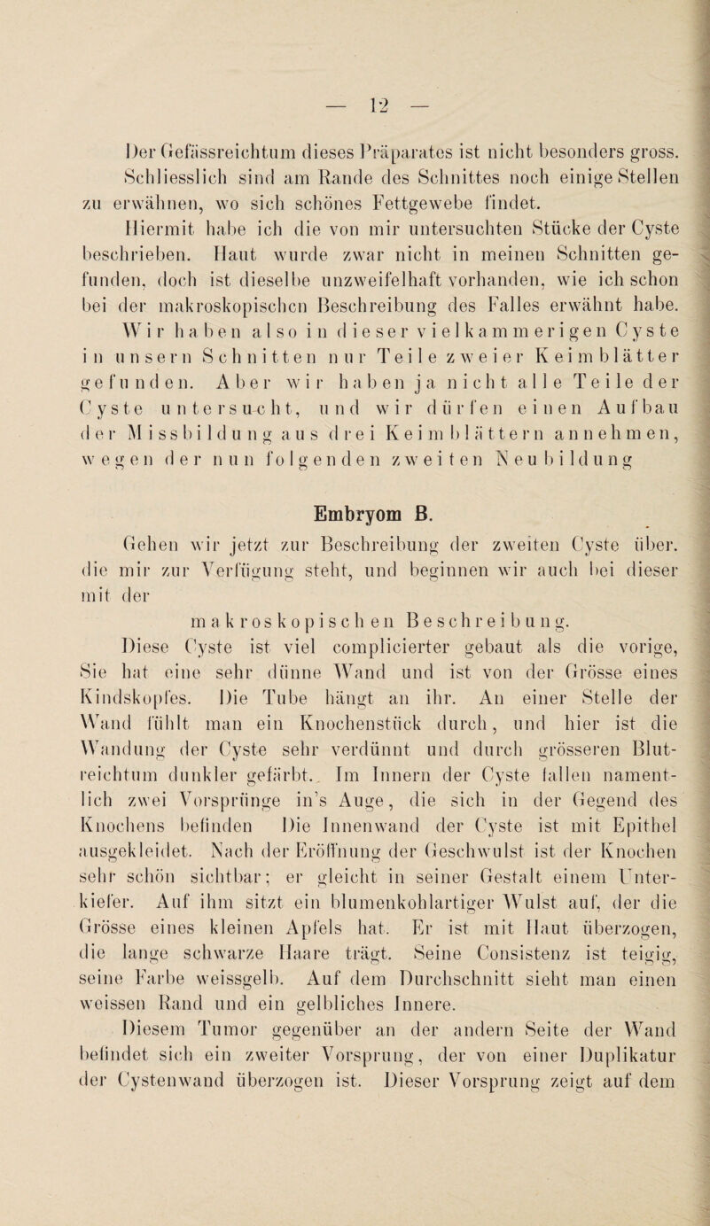 Der Gefiissreichtum dieses Präparates ist nicht besonders gross. Schliesslich sind am Rande des Schnittes noch einige Stellen zu erwähnen, wo sich schönes Fettgewebe findet. Hiermit habe ich die von mir untersuchten Stücke der Cyste beschrieben. Haut wurde zwar nicht in meinen Schnitten ge¬ funden, doch ist dieselbe unzweifelhaft vorhanden, wie ich schon bei der makroskopischen Beschreibung des Falles erwähnt habe. W i r haben also in dieser vielk a mmerigen Cyste in linse r n Schnitten nur Teile zweie r Keim b 1 ä 11 e r gefunden. A b e r w i r h a ben ja nicht alle T e i 1 e d e r Cyste untersucht, und w i r d ii r f e n einen A u f b a u d e r M i s s b i 1 d u n g a u s drei K e i m b 1 ä 11 e r n a n n e h m e n, wesjen d e r n u n fo I g e n d e n zweiten N e u b i I d u n g o o o Embryom B. Gehen wir jetzt zur Beschreibung der zweiten Cyste über, die mir zur Verfügung steht, und beginnen wir auch bei dieser mit der makroskopisch e n Beschreibung. Diese Cyste ist viel complicierter gebaut als die vorige, Sie hat eine sehr dünne Wand und ist von der Grösse eines Kindskopfes. Die Tube hängt an ihr. An einer Stelle der Wand fühlt man ein Knochenstück durch, und hier ist die Wandung der Cyste sehr verdünnt und durch grösseren Blut¬ reichtum dunkler gefärbt.. Im Innern der Cyste lallen nament¬ lich zwei Vorsprünge ins Auge, die sich in der Gegend des Knochens befinden Die Innenwand der Cyste ist mit Epithel ausgekleidet. Nach der Eröffnung der Geschwulst ist der Knochen sehr schön sichtbar; er gleicht in seiner Gestalt einem Unter¬ kiefer. Auf ihm sitzt ein blumenkohlartiger Wulst auf, der die Grösse eines kleinen Apfels hat. Er ist mit Haut überzogen, die lange schwarze Haare trägt. Seine Consistenz ist teigig, seine Farbe weissgelb. Auf dem Durchschnitt sieht man einen weissen Rand und ein gelbliches Innere. O Diesem Tumor gegenüber an der andern Seite der Wand befindet sich ein zweiter Vorsprung, der von einer Duplikatur der Cysten wand überzogen ist. Dieser Vorsprung zeigt auf dem