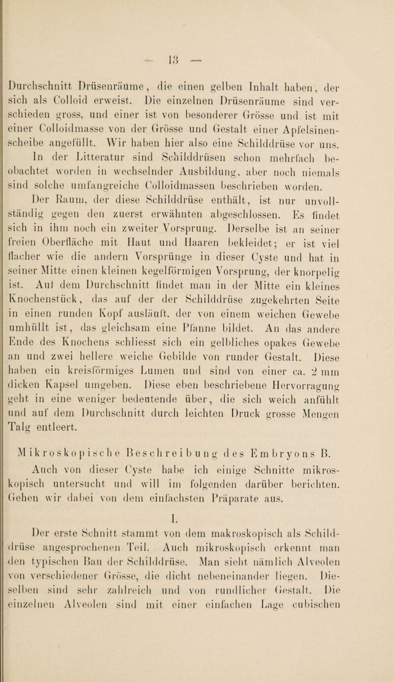 Durchschnitt Drüsenräume, die einen gelben Inhalt haben, der sich als Colloid erweist. Die einzelnen Drüsen räume sind ver¬ schieden gross, und einer ist von besonderer Grösse und ist mit einer Colloidmasse von der Grösse und Gestalt einer Apfelsinen¬ scheibe angelullt. Wir haben hier also eine Schilddrüse vor uns. In der Litteratur sind Schilddrüsen schon mehrfach be¬ obachtet worden in wechselnder Ausbildung, aber noch niemals sind solche umfangreiche Colloidmassen beschrieben worden. Der Raum, der diese Schilddrüse enthält, ist nur unvoll¬ ständig gegen den zuerst erwähnten abgeschlossen. Es findet sich in ihm noch ein zweiter Vorsprung. Derselbe ist an seiner freien Oberfläche mit Haut und Haaren bekleidet; er ist viel flacher wie die andern Vorsprünge in dieser Cyste und hat in seiner Mitte einen kleinen kegelförmigen Vorsprung, der knorpelig ist. Auf dem Durchschnitt findet man in der Mitte ein kleines Knochenstück, das auf der der Schilddrüse zugekehrten Seite in einen runden Kopf ausläuft, der von einem weichen Gewebe umhüllt ist, das gleichsam eine Pfanne bildet. An das andere Ende des Knochens schliesst sich ein gelbliches opakes Gewebe an und zwei hellere weiche Gebilde von runder Gestalt. Diese haben ein kreisförmiges Lumen und sind von einer ca. 2 mm dicken Kapsel umgeben. Diese eben beschriebene Hervorragung geht in eine weniger bedeutende über, die sich weich anfühlt und auf dem Durchschnitt durch leichten Druck grosse Mengen O o Talg entleert. Mikroskopische B e s c h r e i b u n g des Embryons B. Auch von dieser Cyste habe ich einige Schnitte mikros¬ kopisch untersucht und will im folgenden darüber berichten. Gehen wir dabei von dem einfachsten Präparate aus. I. Der erste Schnitt stammt von dem makroskopisch als Schild¬ drüse angesprochenen Teil. Auch mikroskopisch erkennt man den typischen Bau der Schilddrüse. Man sieht nämlich Alveolen von verschiedener Grösse, die dicht nebeneinander liegen. Die¬ selben sind sehr zahlreich und von rundlicher Gestalt. Die einzelnen Alveolen sind mit einer einfachen Lage eubischen