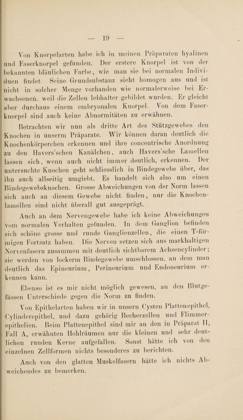 und Faserknorpel gefunden. Der erstere Knorpel ist von der duen findet Seine Grundsuhstanz sieht homogen aus und ist nicht in solcher Menge vorhanden wie normalerweise bei Er¬ wachsenen. weil die Zellen lebhafter gebildet wurden. Er gleicht aber durchaus einem embryonalen Knorpel. Von dem baser- knorpel sind auch keine Abnormitäten zu erwähnen. Betrachten wir nun als dritte Art des Stützgewebes den Knochen in unserm Präparate. Wir können daran deutlich die Knochenkörperchen erkennen und ihre concentrische Anordnung zu den Havers’schen Kanälchen, auch Hävers sehe Lamellen lassen sich, wenn auch nicht immer deutlich, erkennen. Der untersuchte Knochen geht schliesslich in Bindegewebe über, das wenn ihn auch allseitig umgiebt. Es handelt sich also um einen Bindegewebsknochen. Grosse Abweichungen von der Norm lassen sich auch an diesem Gewebe nicht finden, nur die Knochen¬ lamellen sind nicht überall gut ausgeprägt. Auch an dem Nervengewebe habe ich keine Abweichungen vom normalen Verhalten gefunden. In dem Ganglion befinden sich schöne grosse und runde Ganglienzellen, die einen d-lör- sie werden von lookerm Bindegewebe umschlossen, an dem man deutlich das Epineurium, Perineurium und Endoneurium er¬ kennen kann. Ebenso ist es mir nicht möglich gewesen, an den Blutge¬ fässen Unterschiede gegen die Norm zu finden. Von Epithelarten haben wir in unsern Cysten Plattenepithel, Cylinderepithel, und dazu gehörig Becherzellen und Flimmer- epithelien. Beim Plattenepithel sind mir an den in Präparat II, Fall A, erwähnten Hohlräumen nur die kleinen und sehr deut¬ lichen runden Kerne aufgefallen. Sonst hätte ich von den einzelnen Zell formen nichts besonderes zu berichten. Auch von den glatten Muskelfasern hätte ich nichts Ab¬ weichendes zu bemerken.