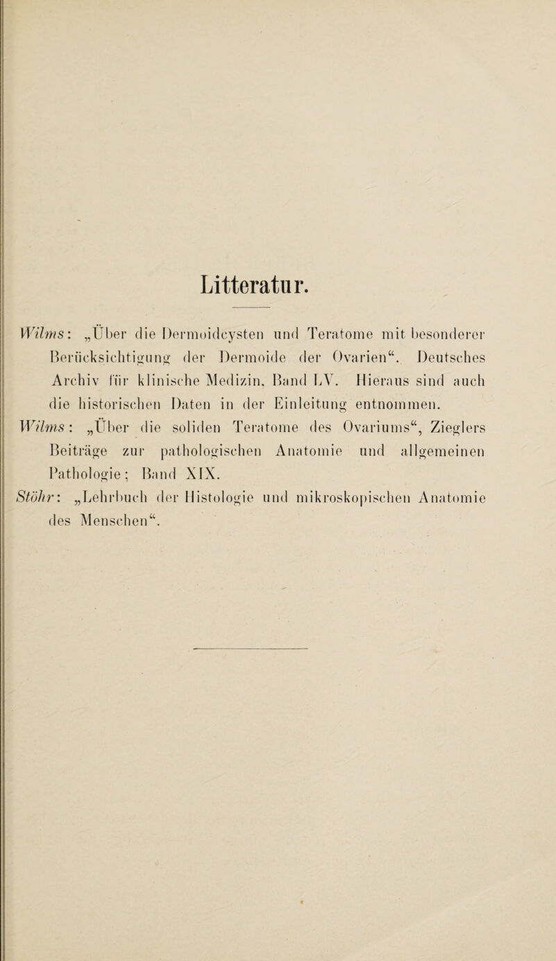 Litteratur. .— Wilms: „Über die Dermoidcysten und Teratome mit besonderer Berücksichtigung der Dermoide der Ovarien“. Deutsches Archiv für klinische Medizin, Band LY. Hieraus sind auch die historischen Daten in der Einleitung entnommen. Wilms: „Über die soliden Teratome des Ovariums“, Zieglers Beiträge zur pathologischen Anatomie und allgemeinen Pathologie; Band XIX. Stöhn „Lehrbuch der Histologie und mikroskopischen Anatomie des Menschen“.