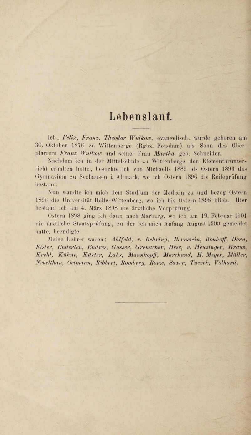 Lebenslauf. Ich, Felix, Franz, Theodor Wulkow, evangelisch, wurde geboren am 30. Oktober 1876 zu Wittenberge (Rgbz. Potsdam) als Sohn des Ober¬ pfarrers Franz Wulkow und seiner Krau Martha, geh. Schneider. Nachdem ich in der Mittelschule zu Wittenberge den Elementarunter¬ richt erhalten hatte, besuchte ich von Michaelis 1889 bis Ostern 1896 das Gymnasium zu Seehausen i. Altmark, wo ich Ostern 1896 die Reifeprüfung bestand. Nun wandte ich mich dem Studium der Medizin zu und bezog Ostern 1896 die Universität Halle-Wittenberg, wo ich bis Ostern 1898 blieb. Hier bestand ich am 4. März 1898 die ärztliche Vorprüfung. Ostern 1898 ging ich dann nach Marburg, wo ich am 19. Februar 1901 die ärztliche Staatsprüfung, zu der ich mich Anfang August 1900 gemeldet hatte, beendigte. Meine Lehrer waren: Ahlfeld, v. Behring, Bernstein, Bonhoff, Dorn, Eisler, Enderlen, Endres, Gasser, Grenacher, Hess, v. Heusinger, Kraus, Krehl, Kühne, Küster, Lahs, Mannkopff, March and, H. Meyer, Müller, Nebelthau, Ost mann, Bibbert, Romberg, Roux, Saxer, Tuczek, Volhard.