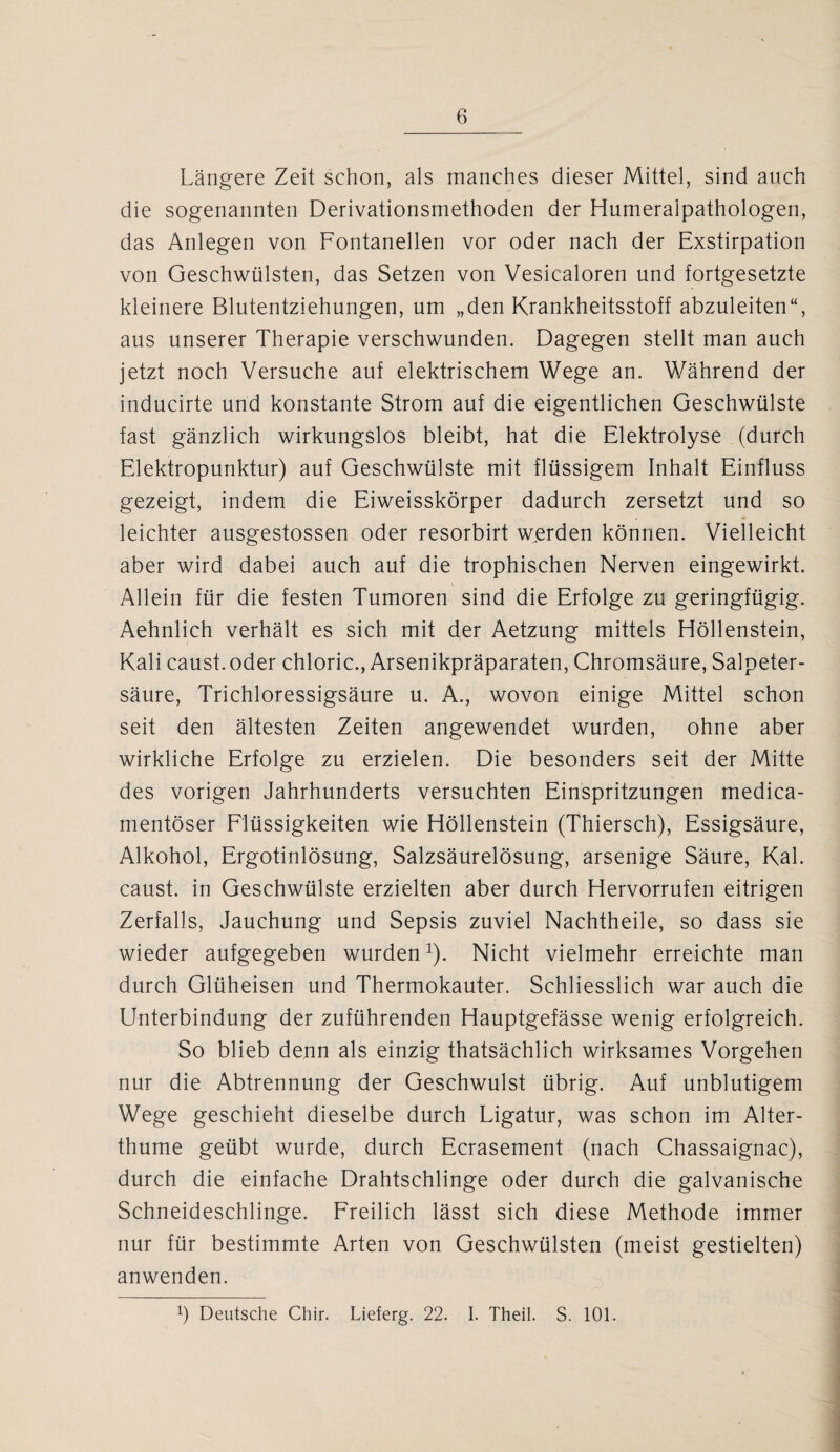 Längere Zeit schon, als manches dieser Mittel, sind auch die sogenannten Derivationsmethoden der Humeralpathologen, das Anlegen von Fontanellen vor oder nach der Exstirpation von Geschwülsten, das Setzen von Vesicaloren und fortgesetzte kleinere Blutentziehungen, um „den Krankheitsstoff abzuleiten“, aus unserer Therapie verschwunden. Dagegen stellt man auch jetzt noch Versuche auf elektrischem Wege an. Während der inducirte und konstante Strom auf die eigentlichen Geschwülste fast gänzlich wirkungslos bleibt, hat die Elektrolyse (durch Elektropunktur) auf Geschwülste mit flüssigem Inhalt Einfluss gezeigt, indem die Eiweisskörper dadurch zersetzt und so leichter ausgestossen oder resorbirt werden können. Vielleicht aber wird dabei auch auf die trophischen Nerven eingewirkt. Allein für die festen Tumoren sind die Erfolge zu geringfügig. Aehnlich verhält es sich mit der Aetzung mittels Höllenstein, Kali caust.oder chloric., Arsenikpräparaten, Chromsäure, Salpeter¬ säure, Trichloressigsäure u. A., wovon einige Mittel schon seit den ältesten Zeiten angewendet wurden, ohne aber wirkliche Erfolge zu erzielen. Die besonders seit der Mitte des vorigen Jahrhunderts versuchten Einspritzungen medica- mentöser Flüssigkeiten wie Höllenstein (Thiersch), Essigsäure, Alkohol, Ergotinlösung, Salzsäurelösung, arsenige Säure, Kal. caust. in Geschwülste erzielten aber durch Hervorrufen eitrigen Zerfalls, Jauchung und Sepsis zuviel Nachtheile, so dass sie wieder aufgegeben wurden1). Nicht vielmehr erreichte man durch Glüheisen und Thermokauter. Schliesslich war auch die Unterbindung der zuführenden Hauptgefässe wenig erfolgreich. So blieb denn als einzig thatsächlich wirksames Vorgehen nur die Abtrennung der Geschwulst übrig. Auf unblutigem Wege geschieht dieselbe durch Ligatur, was schon im Alter- thume geübt wurde, durch Ecrasement (nach Chassaignac), durch die einfache Drahtschlinge oder durch die galvanische Schneideschlinge. Freilich lässt sich diese Methode immer nur für bestimmte Arten von Geschwülsten (meist gestielten) anwenden. p Deutsche Chir. Lieferg. 22. I. Theil. S. 101.