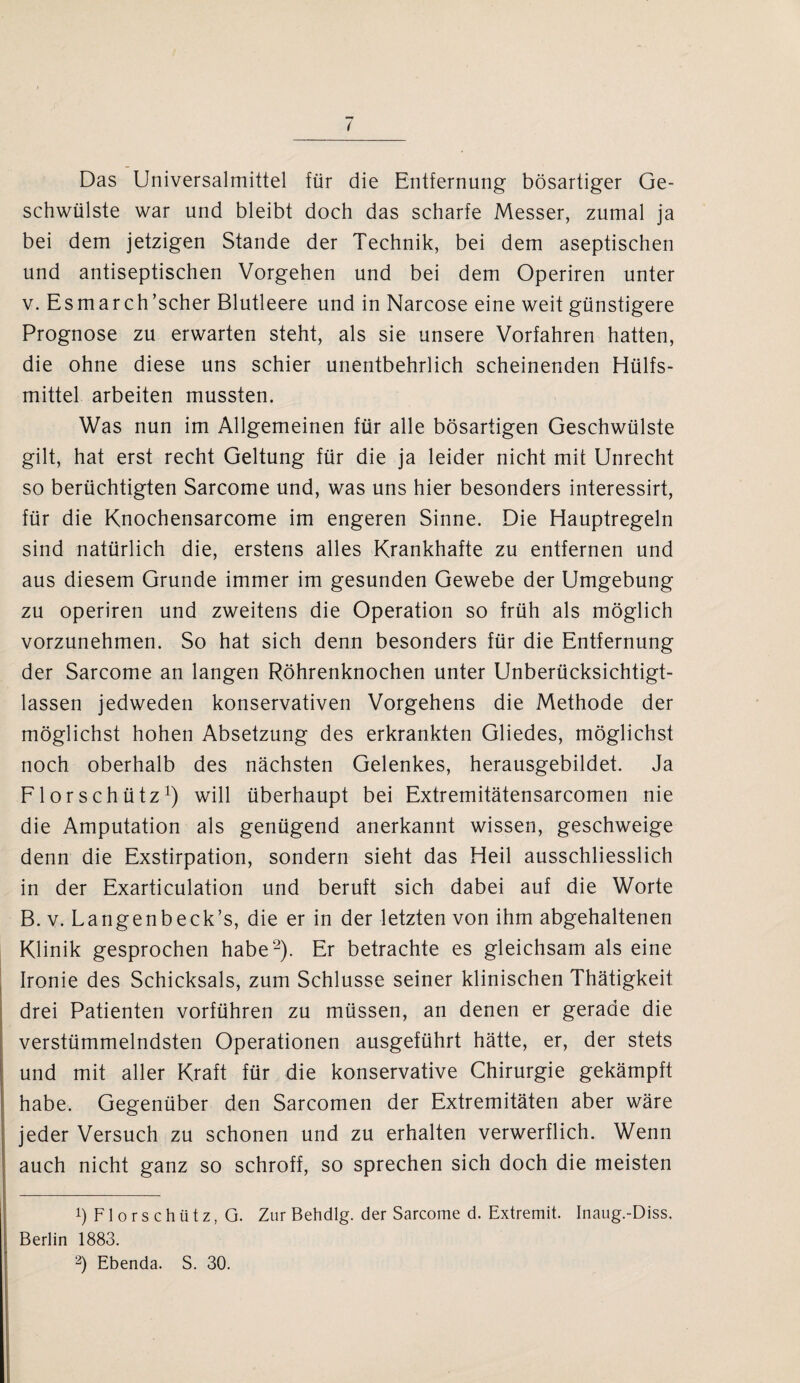 Das Universalmittel für die Entfernung bösartiger Ge¬ schwülste war und bleibt doch das scharfe Messer, zumal ja bei dem jetzigen Stande der Technik, bei dem aseptischen und antiseptischen Vorgehen und bei dem Operiren unter v. Esmarch ’scher Blutleere und in Narcose eine weit günstigere Prognose zu erwarten steht, als sie unsere Vorfahren hatten, die ohne diese uns schier unentbehrlich scheinenden Hülfs- mittel arbeiten mussten. Was nun im Allgemeinen für alle bösartigen Geschwülste gilt, hat erst recht Geltung für die ja leider nicht mit Unrecht so berüchtigten Sarcome und, was uns hier besonders interessirt, für die Knochensarcome im engeren Sinne. Die Hauptregeln sind natürlich die, erstens alles Krankhafte zu entfernen und aus diesem Grunde immer im gesunden Gewebe der Umgebung zu operiren und zweitens die Operation so früh als möglich vorzunehmen. So hat sich denn besonders für die Entfernung der Sarcome an langen Röhrenknochen unter Unberücksichtigt¬ lassen jedweden konservativen Vorgehens die Methode der möglichst hohen Absetzung des erkrankten Gliedes, möglichst noch oberhalb des nächsten Gelenkes, herausgebildet. Ja Florschütz1) will überhaupt bei Extremitätensarcomen nie die Amputation als genügend anerkannt wissen, geschweige denn die Exstirpation, sondern sieht das Heil ausschliesslich in der Exarticulation und beruft sich dabei auf die Worte B. v. Langenbeck’s, die er in der letzten von ihm abgehaltenen Klinik gesprochen habe2). Er betrachte es gleichsam als eine Ironie des Schicksals, zum Schlüsse seiner klinischen Thätigkeit drei Patienten vorführen zu müssen, an denen er gerade die verstümmelndsten Operationen ausgeführt hätte, er, der stets und mit aller Kraft für die konservative Chirurgie gekämpft habe. Gegenüber den Sarcomen der Extremitäten aber wäre jeder Versuch zu schonen und zu erhalten verwerflich. Wenn auch nicht ganz so schroff, so sprechen sich doch die meisten b Florschütz, G. Zur Behdlg. der Sarcome d. Extremit. Inaug.-Diss. Berlin 1883.