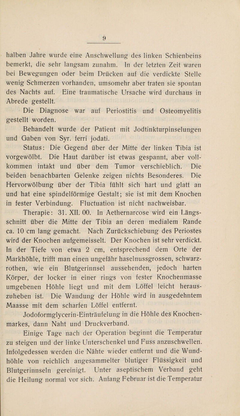 halben Jahre wurde eine Anschwellung des linken Schienbeins bemerkt, die sehr langsam zunahm. In der letzten Zeit waren bei Bewegungen oder beim Drücken auf die verdickte Stelle wenig Schmerzen vorhanden, umsomehr aber traten sie spontan des Nachts auf. Eine traumatische Ursache wird durchaus in Abrede gestellt. Die Diagnose war auf Periostitis und Osteomyelitis gestellt worden. Behandelt wurde der Patient mit Jodtinkturpinselungen und Gaben von Syr. ferri jodati. Status: Die Gegend über der Mitte der linken Tibia ist vorgewölbt. Die Haut darüber ist etwas gespannt, aber voll¬ kommen intakt und über dem Tumor verschieblich. Die beiden benachbarten Gelenke zeigen nichts Besonderes. Die Hervorwölbung über der Tibia fühlt sich hart und glatt an und hat eine spindelförmige Gestalt; sie ist mit dem Knochen in fester Verbindung. Fluctuation ist nicht nachweisbar. Therapie: 31. XII. 00. In Aethernarcose wird ein Längs¬ schnitt über die Mitte der Tibia an deren medialem Rande ca. 10 cm lang gemacht. Nach Zurückschiebung des Periostes wird der Knochen aufgemeisselt. Der Knochen ist sehr verdickt. In der Tiefe von etwa 2 cm, entsprechend dem Orte der Markhöhle, trifft man einen ungefähr haselnussgrossen, schwarz- rothen, wie ein Blutgerinnsel aussehenden, jedoch harten Körper, der locker in einer rings von fester Knochenmasse umgebenen Höhle liegt und mit dem Löffel leicht heraus¬ zuheben ist. Die Wandung der Höhle wird in ausgedehntem Maasse mit dem scharfen Löffel entfernt. Jodoformglycerin-Einträufelung in die Höhle des Knochen¬ markes, dann Naht und Druckverband. Einige Tage nach der Operation beginnt die Temperatur zu steigen und der linke Unterschenkel und Fuss anzuschwellen. Infolgedessen werden die Nähte wieder entfernt und die Wund¬ höhle von reichlich angesammelter blutiger Flüssigkeit und Blutgerinnseln gereinigt. Unter aseptischem Verband geht die Heilung normal vor sich. Anfang Februar ist die Temperatur