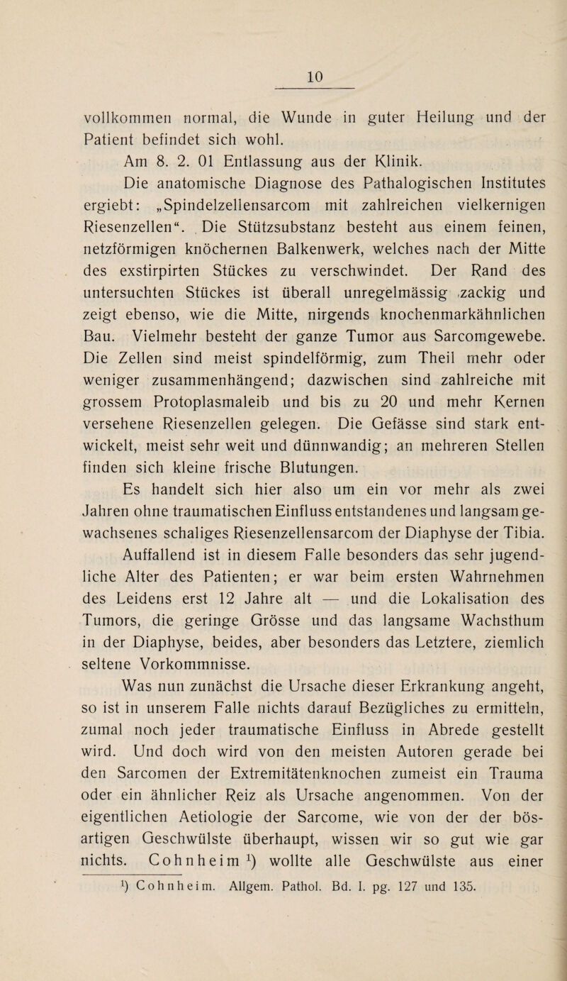 vollkommen normal, die Wunde in guter Heilung und der Patient befindet sich wohl. Am 8. 2. 01 Entlassung aus der Klinik. Die anatomische Diagnose des Pathalogischen Institutes ergiebt: „Spindelzellensarcom mit zahlreichen vielkernigen Riesenzellen“. Die Stützsubstanz besteht aus einem feinen, netzförmigen knöchernen Balkenwerk, welches nach der Mitte des exstirpirten Stückes zu verschwindet. Der Rand des untersuchten Stückes ist überall unregelmässig ,zackig und zeigt ebenso, wie die Mitte, nirgends knochenmarkähnlichen Bau. Vielmehr besteht der ganze Tumor aus Sarcomgewebe. Die Zellen sind meist spindelförmig, zum Theil mehr oder weniger zusammenhängend; dazwischen sind zahlreiche mit grossem Protoplasmaleib und bis zu 20 und mehr Kernen versehene Riesenzellen gelegen. Die Gefässe sind stark ent¬ wickelt, meist sehr weit und dünnwandig; an mehreren Stellen finden sich kleine frische Blutungen. Es handelt sich hier also um ein vor mehr als zwei Jahren ohne traumatischen Einfluss entstandenes und langsam ge¬ wachsenes schaliges Riesenzellensarcom der Diaphyse der Tibia. Auffallend ist in diesem Falle besonders das sehr jugend¬ liche Alter des Patienten; er war beim ersten Wahrnehmen des Leidens erst 12 Jahre alt — und die Lokalisation des Tumors, die geringe Grösse und das langsame Wachsthum in der Diaphyse, beides, aber besonders das Letztere, ziemlich seltene Vorkommnisse. Was nun zunächst die Ursache dieser Erkrankung angeht, so ist in unserem Falle nichts darauf Bezügliches zu ermitteln, zumal noch jeder traumatische Einfluss in Abrede gestellt wird. Und doch wird von den meisten Autoren gerade bei den Sarcomen der Extremitätenknochen zumeist ein Trauma oder ein ähnlicher Reiz als Ursache angenommen. Von der eigentlichen Aetiologie der Sarcome, wie von der der bös¬ artigen Geschwülste überhaupt, wissen wir so gut wie gar nichts. Cohnheim1) wollte alle Geschwülste aus einer Ö Cohnheim. Allgem. Pathol. Bd. I. pg. 127 und 135.