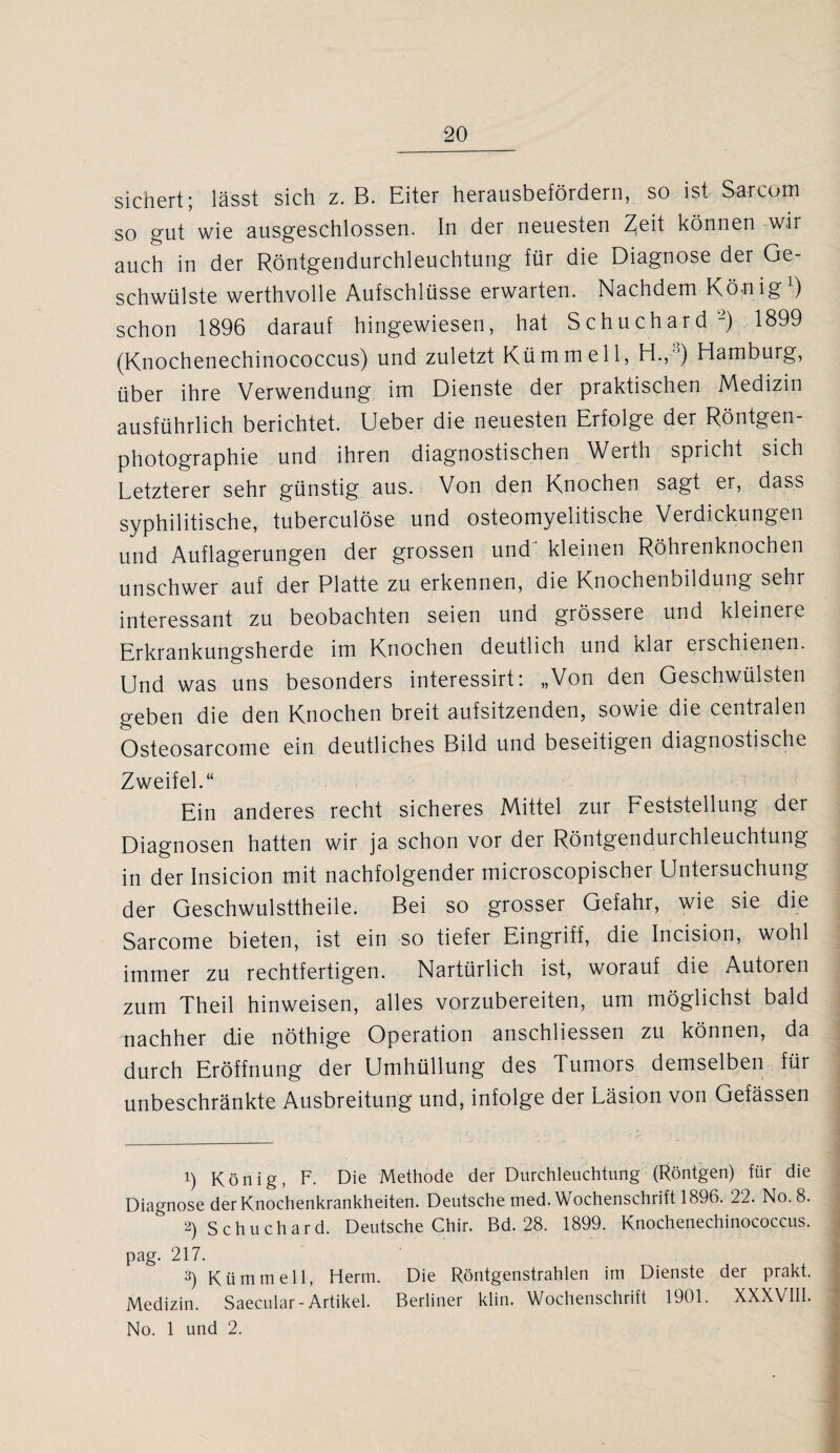 sichert; lässt sich z. B. Eiter herausbefördern, so ist Sa-rcom so gut wie ausgeschlossen. In der neuesten Zeit können wir auch in der Röntgendurchleuchtung für die Diagnose der Ge¬ schwülste werthvolle Aufschlüsse erwarten. Nachdem König1) schon 1896 darauf hingewiesen, hat Schuchard2) 1899 (Knochenechinococcus) und zuletzt Kümmell, H., ’) Hamburg, über ihre Verwendung im Dienste der praktischen Medizin ausführlich berichtet. Ueber die neuesten Erfolge der Röntgen¬ photographie und ihren diagnostischen Werth spricht sich Letzterer sehr günstig aus. Von den Knochen sagt er, dass syphilitische, tuberculöse und osteomyelitische Verdickungen und Auflagerungen der grossen und^ kleinen Röhrenknochen unschwer auf der Platte zu erkennen, die Knochenbildung sehr interessant zu beobachten seien und grössere und kleinere Erkrankungsherde im Knochen deutlich und klar erschienen. Und was uns besonders interessirt: „Von den Geschwülsten geben die den Knochen breit aufsitzenden, sowie die centralen Osteosarcome ein deutliches Bild und beseitigen diagnostische Zweifel.“ Ein anderes recht sicheres Mittel zur Feststellung der Diagnosen hatten wir ja schon vor der Röntgendurchleuchtung in der Insicion mit nachfolgender microscopischer Untersuchung der Geschwulsttheile. Bei so grosser Gefahr, wie sie die Sarcome bieten, ist ein so tiefer Eingriff, die Incision, wohl immer zu rechtfertigen. Nartürlich ist, worauf die Autoren zum Theil hinweisen, alles vorzubereiten, um möglichst bald nachher die nöthige Operation anschliessen zu können, da durch Eröffnung der Umhüllung des Tumors demselben für unbeschränkte Ausbreitung und, infolge der Läsion von Gefässen 1) König, F. Die Methode der Durchleuchtung (Röntgen) für die Diagnose der Knochenkrankheiten. Deutsche med. Wochenschrift 1896. 22. No. 8. 2) Schuchard. Deutsche Chir. Bd. 28. 1899. Knochenechinococcus. pag. 217. 3) Kümmell, Herrn. Die Röntgenstrahlen im Dienste der prakt. Medizin. Saecular-Artikel. Berliner klin. Wochenschrift 1901. XXXVIII. No. 1 und 2.