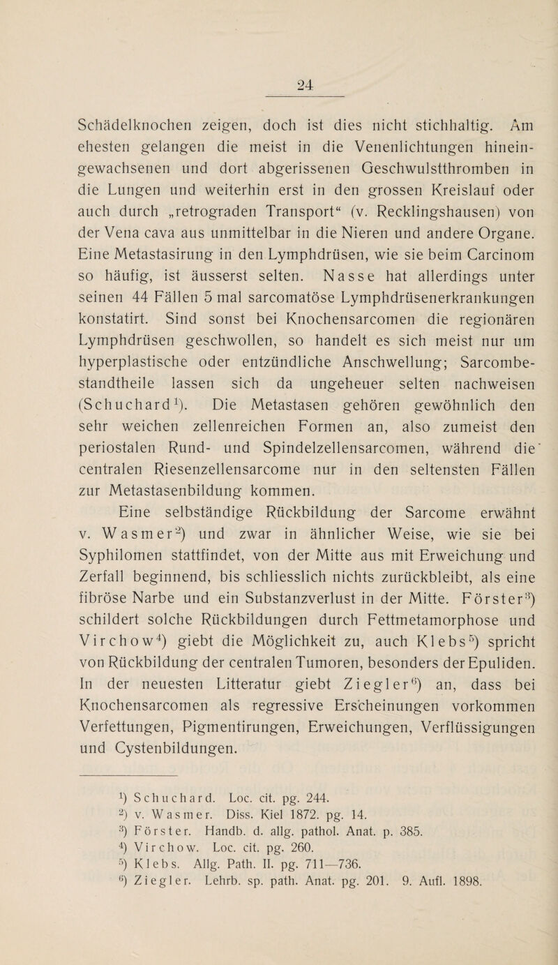 Schädelknochen zeigen, doch ist dies nicht stichhaltig. Am ehesten gelangen die meist in die Venenlichtungen hinein¬ gewachsenen und dort abgerissenen Geschwulstthromben in die Lungen und weiterhin erst in den grossen Kreislauf oder auch durch „retrograden Transport“ (v. Recklingshausen) von der Vena cava aus unmittelbar in die Nieren und andere Organe. Eine Metastasirung in den Lymphdrüsen, wie sie beim Carcinom so häufig, ist äusserst selten. Nasse hat allerdings unter seinen 44 Fällen 5 mal sarcomatöse Lymphdrüsenerkrankungen konstatirt. Sind sonst bei Knochensarcomen die regionären Lymphdrüsen geschwollen, so handelt es sich meist nur um hyperplastische oder entzündliche Anschwellung; Sarcombe- standtheile lassen sich da ungeheuer selten nachweisen (Schuchard1). Die Metastasen gehören gewöhnlich den sehr weichen zellenreichen Formen an, also zumeist den periostalen Rund- und Spindelzellensarcomen, während die centralen Riesenzellensarcome nur in den seltensten Fällen zur Metastasenbildung kommen. Eine selbständige Rückbildung der Sarcome erwähnt v. W asm er2) und zwar in ähnlicher Weise, wie sie bei Syphilomen stattfindet, von der Mitte aus mit Erweichung und Zerfall beginnend, bis schliesslich nichts zurückbleibt, als eine fibröse Narbe und ein Substanzverlust in der Mitte. Förster3) schildert solche Rückbildungen durch Fettmetamorphose und Virchow4) giebt die Möglichkeit zu, auch Klebs5) spricht von Rückbildung der centralen Tumoren, besonders der Epuliden. In der neuesten Litteratur giebt Ziegler6) an, dass bei Knochensarcomen als regressive Erscheinungen Vorkommen Verfettungen, Pigmentirungen, Erweichungen, Verflüssigungen und Cystenbildungen. Ö Schuchard. Loc. cit. pg. 244. 2) v. W asm er. Diss. Kiel 1872. pg. 14. 3) Förster. Handb. d. allg. pathol. Anat. p. 385. 4) Virchow. Loc. cit. pg. 260. 5) Klebs. Allg. Path. II. pg. 711—736. ,j) Ziegler. Lehrb. sp. path. Anat. pg. 201. 9. Aufl. 1898.