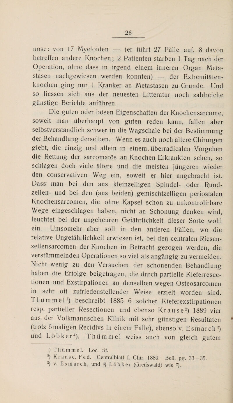 nose: von 17 Myeloiden — (er führt 27 Fälle auf, 8 davon betreffen andere Knochen; 2 Patienten starben 1 Tag nach der Operation, ohne dass in irgend einem inneren Organ Meta¬ stasen nachgewiesen werden konnten) — der Extremitäten¬ knochen ging nur 1 Kranker an Metastasen zu Grunde. Und so Hessen sich aus der neuesten Litteratur noch zahlreiche günstige Berichte anführen. Die guten oder bösen Eigenschaften der Knochensarcome, soweit man überhaupt von guten reden kann, fallen aber selbstverständlich schwer in die Wagschale bei der Bestimmung der Behandlung derselben. Wenn es auch noch ältere Chirurgen giebt, die einzig und allein in einem, überradicalen Vorgehen die Rettung der sarcomatös an Knochen Erkrankten sehen, so schlagen doch viele ältere und die meisten jüngeren wieder den conservativen Weg ein, soweit er hier angebracht ist. Dass man bei den aus kleinzelligen Spindel- oder Rund¬ zellen- und bei den (aus beiden) gemischtzelligen periostalen Knochensarcomen, die ohne Kapsel schon zu unkontrolirbare Wege eingeschlagen haben, nicht an Schonung denken wird, leuchtet bei der ungeheuren Gefährlichkeit dieser Sorte wohl ein. Umsomehr aber soll in den anderen Fällen, wo die relative Ungefährlichkeit erwiesen ist, bei den centralen Riesen- zellensarcomen der Knochen in Betracht gezogen werden, die verstümmelnden Operationen so viel als angängig zu vermeiden. Nicht wenig zu den Versuchen der schonenden Behandlung haben die Erfolge beigetragen, die durch partielle Kieferresec- tionen und Exstirpationen an denselben wegen Osteosarcomen in sehr oft zufriedenstellender Weise erzielt worden sind. Thümmel1) beschreibt 1885 6 solcher Kieferexstirpationen resp. partieller Resectionen und ebenso Krause2) 1889 vier aus der Volkmannschen Klinik mit sehr günstigen Resultaten # (trotz 6 maligen Recidivs in einem Falle), ebenso v. Esmarch3) und Löbker4). Thümmel weiss auch von gleich gutem H Thümmel. Loc. cit. 2) Krause, Fed. Centralblatt f. Chir. 1889. Beil. pg. 33—35. 3) v- Esmarch, und 4) Löbker (Greifswald) wie 2).