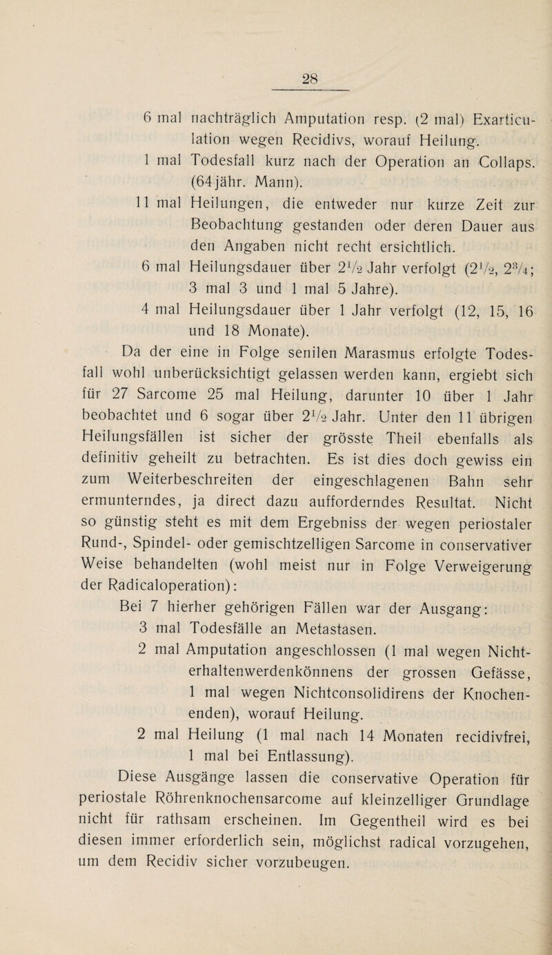 6 mal nachträglich Amputation resp. (2 mal) Exarticu- lation wegen Recidivs, worauf Heilung. 1 mal Todesfall kurz nach der Operation an Collaps. (64jähr. Mann). 11 mal Heilungen, die entweder nur kurze Zeit zur Beobachtung gestanden oder deren Dauer aus den Angaben nicht recht ersichtlich. 6 mal Heilungsdauer über 21k Jahr verfolgt (2V2, 23A; 3 mal 3 und 1 mal 5 Jahre). 4 mal Heilungsdauer über 1 Jahr verfolgt (12, 15, 16 und 18 Monate). Da der eine in Folge senilen Marasmus erfolgte Todes¬ fall wohl unberücksichtigt gelassen werden kann, ergiebt sich für 27 Sarcome 25 mal Heilung, darunter 10 über 1 Jahr beobachtet und 6 sogar über 272 Jahr. Unter den 11 übrigen Heilungsfällen ist sicher der grösste Theil ebenfalls als definitiv geheilt zu betrachten. Es ist dies doch gewiss ein zum Weiterbeschreiten der eingeschlagenen Bahn sehr ermunterndes, ja direct dazu aufforderndes Resultat. Nicht so günstig steht es mit dem Ergebniss der wegen periostaler Rund-, Spindel- oder gemischtzelligen Sarcome in conservativer Weise behandelten (wohl meist nur in Folge Verweigerung der Radicaloperation): Bei 7 hierher gehörigen Fällen war der Ausgang: 3 mal Todesfälle an Metastasen. 2 mal Amputation angeschlossen (1 mal wegen Nicht¬ erhaltenwerdenkönnens der grossen Gefässe, 1 mal wegen Nichtconsolidirens der Knochen¬ enden), worauf Heilung. 2 mal Heilung (1 mal nach 14 Monaten recidivfrei, 1 mal bei Entlassung). Diese Ausgänge lassen die conservative Operation für periostale Röhrenknochensarcome auf kleinzelliger Grundlage nicht für rathsam erscheinen. Im Gegentheil wird es bei diesen immer erforderlich sein, möglichst radical vorzugehen, um dem Recidiv sicher vorzubeugen.