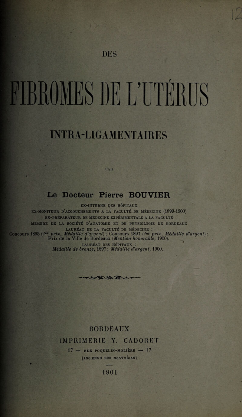 DES INTRA-LIGAMENTAIRES LU R Le Docteur Pierre BOUVIER EX-INTERNE DES HÔPITAUX EX-MONITEUR D’ACCOUCHEMENTS A LA FACULTÉ DE MÉDECINE (1899-1900) EX-PRÉPARATEUR DE MÉDECINE EXPÉRIMENTALE A LA FACULTÉ MEMBRE DE LA SOCIÉTÉ D’ANATOMIE ET DE PHYSIOLOGIE DE BORDEAUX LAURÉAT DE LA FACULTÉ DE MÉDECINE : Concours 1895 (7er prix, Médaille d’argent) ; Concours 1897 (7er prix, Médaille d’argent) ; Prix de la Ville de Bordeaux (Mention honorable, 1900). LAURÉAT DES HÔPITAUX : Médaille de bronze, 1897 ; Médaille d’argent, 1900. --r BORDEAUX IMPRIMERIE Y. GADOUE T 1 7 — HUE roQUELIN-MOLlÈRE — 1 7 (ANCIENNE RUE MONTmÉjàn) 1901