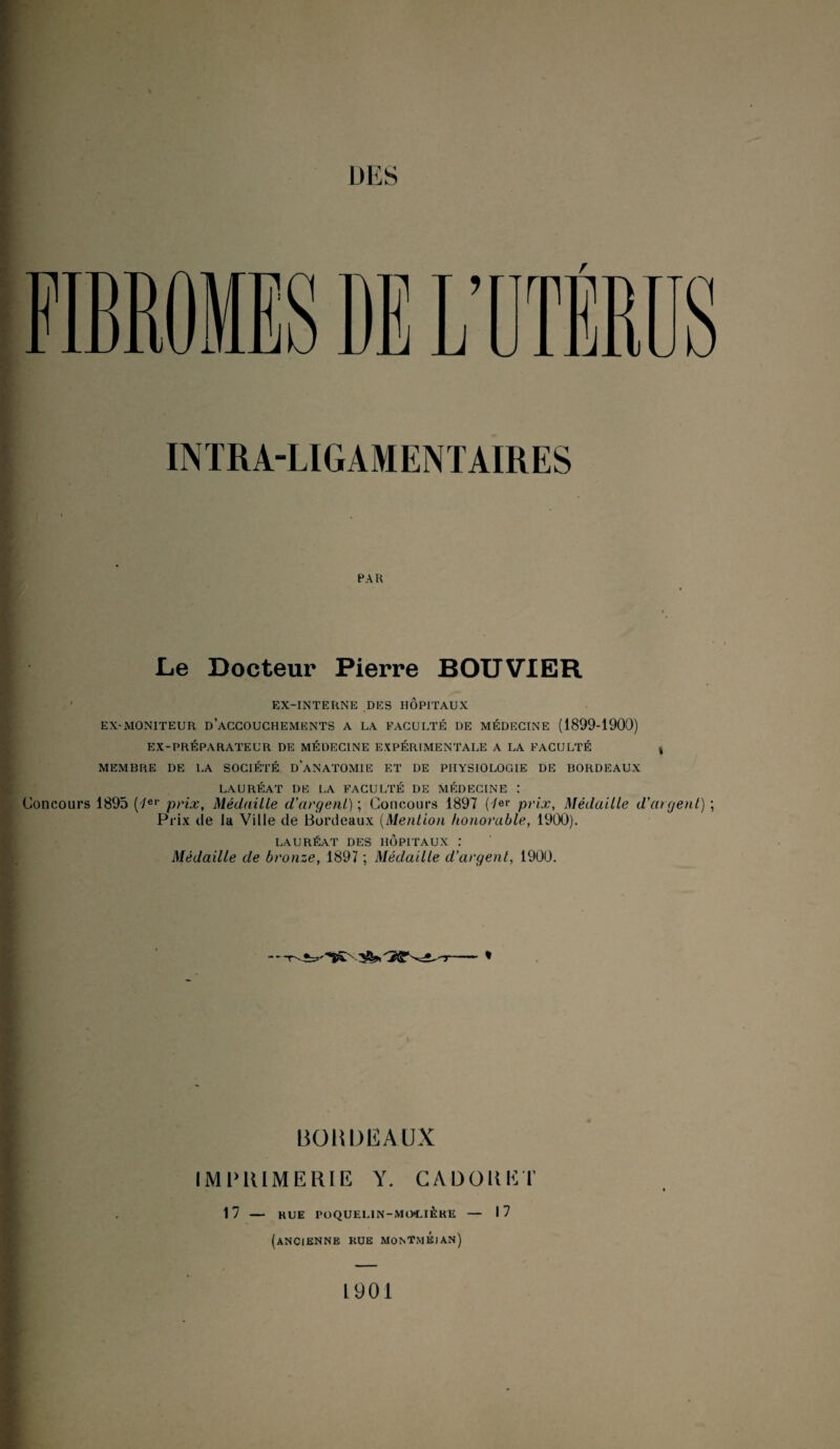 Li nrn w INTRA-LIGAMENTAIRES PAR Le Docteur Pierre BOUVIER EX-INTERNE DES HÔPITAUX EX-MONITEUR D ACCOUCHEMENTS A LA FACULTÉ DE MÉDECINE (1899-1900) EX-PRÉPARATEUR DE MÉDECINE EXPÉRIMENTALE A LA FACULTÉ MEMBRE DE LA SOCIÉTÉ ü'ANATOMIE ET DE PHYSIOLOGIE DE BORDEAUX Concours LAURÉAT DE LA FACULTÉ DE MÉDECINE I 1895 (7er prix, Médaille d’argent) ; Concours 1897 (4*r prix, Médaille d’argent) ; Prix de la Ville de Bordeaux (Mention honorable, 1900). LAURÉAT DES HOPITAUX .* Médaille de bronze, 1897 ; Médaille d'argent, 1900. BORDEAUX IMPRIMERIE Y. CA DO II ET 17 — HUE POQUELIN-MOLIÈKE — 17 (ANCIENNE RUE MONTmÉjAN) 1901