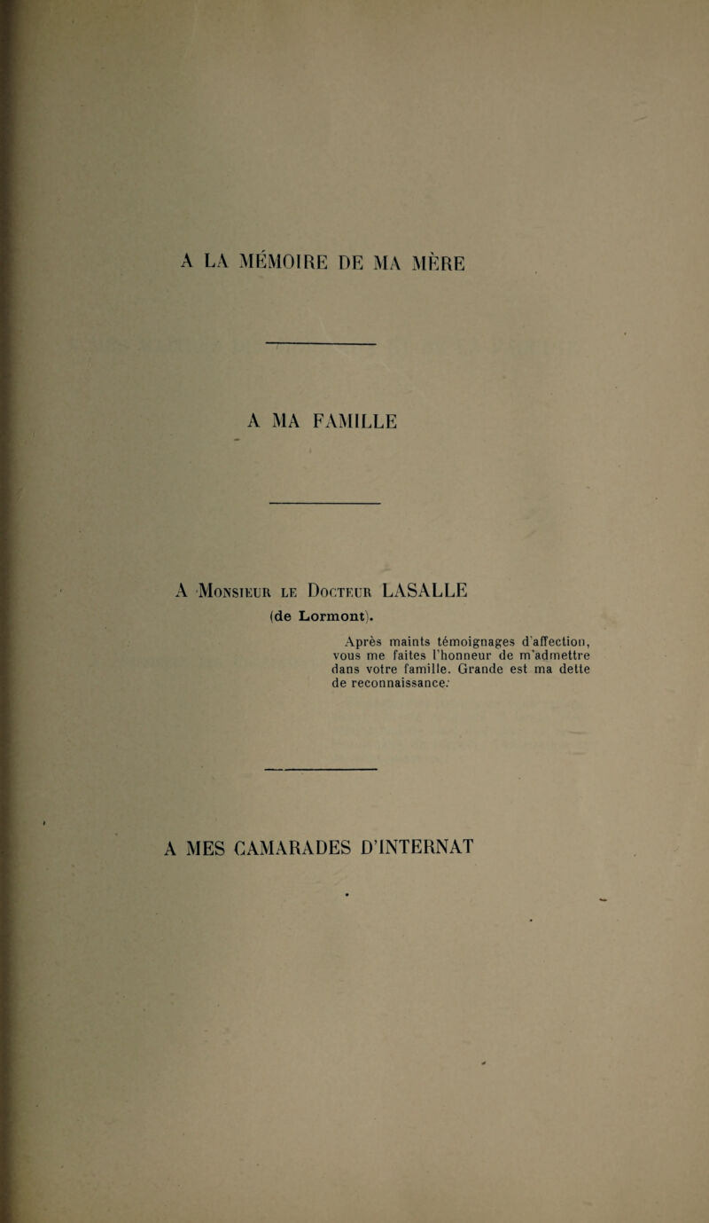 A LA MÉMOIRE DE MA MÈRE A MA FAMILLE A Monsieur le Docteur LASALLE (de Lormont). Après maints témoignages d'affection, vous me faites l’honneur de m’admettre dans votre famille. Grande est ma dette de reconnaissance: A MES CAMARADES D’INTERNAT