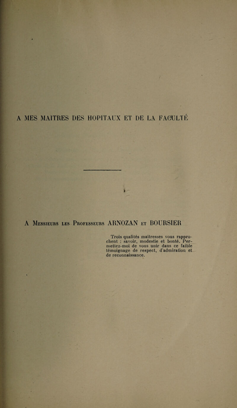 A MES MAITRES DES HOPITAUX ET DE LA FACULTÉ ♦ A Messieurs les Professeurs ARNOZAN et BOURSIER Trois qualités maîtresses vous rappro¬ chent : savoir, modestie et bonté. Per- mettez-moi de vous unir dans ce faible témoignage de respect, d’admiration et de reconnaissance.