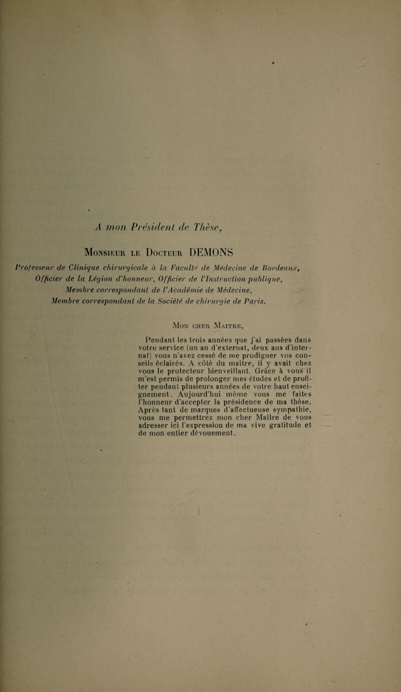 /I mon Président de Thèse, Monsieur le Docteur DEMONS Professeur de Clinique chirurgicale à la Faculté de Médecine de Bordeaux, Officier de la Légion d'honneur, Officier de l'Instruction publique, Membre correspondant de VAcadémie de Médecine, Membre correspondant de la Société de chirurgie de Paris. Mon cher Maître, Pendant les trois années que j’ai passées dans votre service (un an d’externat, deux ans d’inter¬ nat) vous n'avez cessé de me prodiguer vos con¬ seils éclairés. A côté du maître, il y avait chez vous le protecteur bienveillant. Grâce à vous il m’est permis de prolonger mes études et de profi¬ ter pendant plusieurs années de votre haut ensei¬ gnement. Aujourd’hui même vous me faites l’honneur d’accepter la présidence de ma thèse. Après tant de marques d’affectueuse sympathie, vous me permettrez mon cher Maître de vous adresser ici l’expression de ma vive gratitude et de mon entier dévouement.