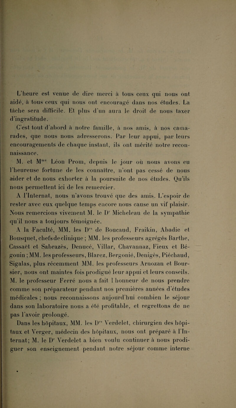 L’heure est venue de dire merci à tous ceux qui nous ont aidé, h tous ceux qui nous ont encouragé dans nos études. La tâche sera difficile. Et plus d’un aura le droit de nous taxer d’ingratitude. C'est tout d’abord à notre famille, à nos amis, à nos cama¬ rades, que nous nous adresserons. Par leur appui, par leurs encouragements de chaque instant, ils ont mérité notre recon¬ naissance. M. et Mme Léon Prom, depuis le jour où nous avons eu l’heureuse fortune de les connaître, n’ont pas cessé de nous aider et de nous exhorter à la poursuite de nos études. Qu’ils nous permettent ici de les remercier. A l’Internat, nous n’avons trouvé que des amis. L’espoir de rester avec eux quelque temps encore nous cause un vif plaisir. Nous remercions vivement M. le D1 Micheleau de la sympathie qu’il nous a toujours témoignée. A la Faculté, MM. les D1S de Boucaud, Fraikin, Abadie et Bousquet, chefs de clinique ; MM. les professeurs agrégés Barthe, Cassaët et Sabrazès, Denucé, Villar, Chavannaz, Fieux et Bé- gouin ;MM. les professeurs, Blarez, Bergonié, Denigès, Piéchaud, Sigalas, plus récemment MM. les professeurs Arnozan et Bour¬ sier, nous ont maintes fois prodigué leur appui et leurs conseils. M. le professeur Ferré nous a fait 1 honneur de nous prendre comme son préparateur pendant nos premières années d’études médicales ; nous reconnaissons aujourd’hui combien le séjour dans son laboratoire nous a été profitable, et regrettons de ne pas l’avoir prolongé. Dans les hôpitaux, MM. les D s Verdelet, chirurgien des hôpi¬ taux et Verger, médecin des hôpitaux, nous ont préparé à l’In¬ ternat; M. le Dl‘ Verdelet a bien voulu continuer à nous prodi¬ guer son enseignement pendant notre séjour comme interne