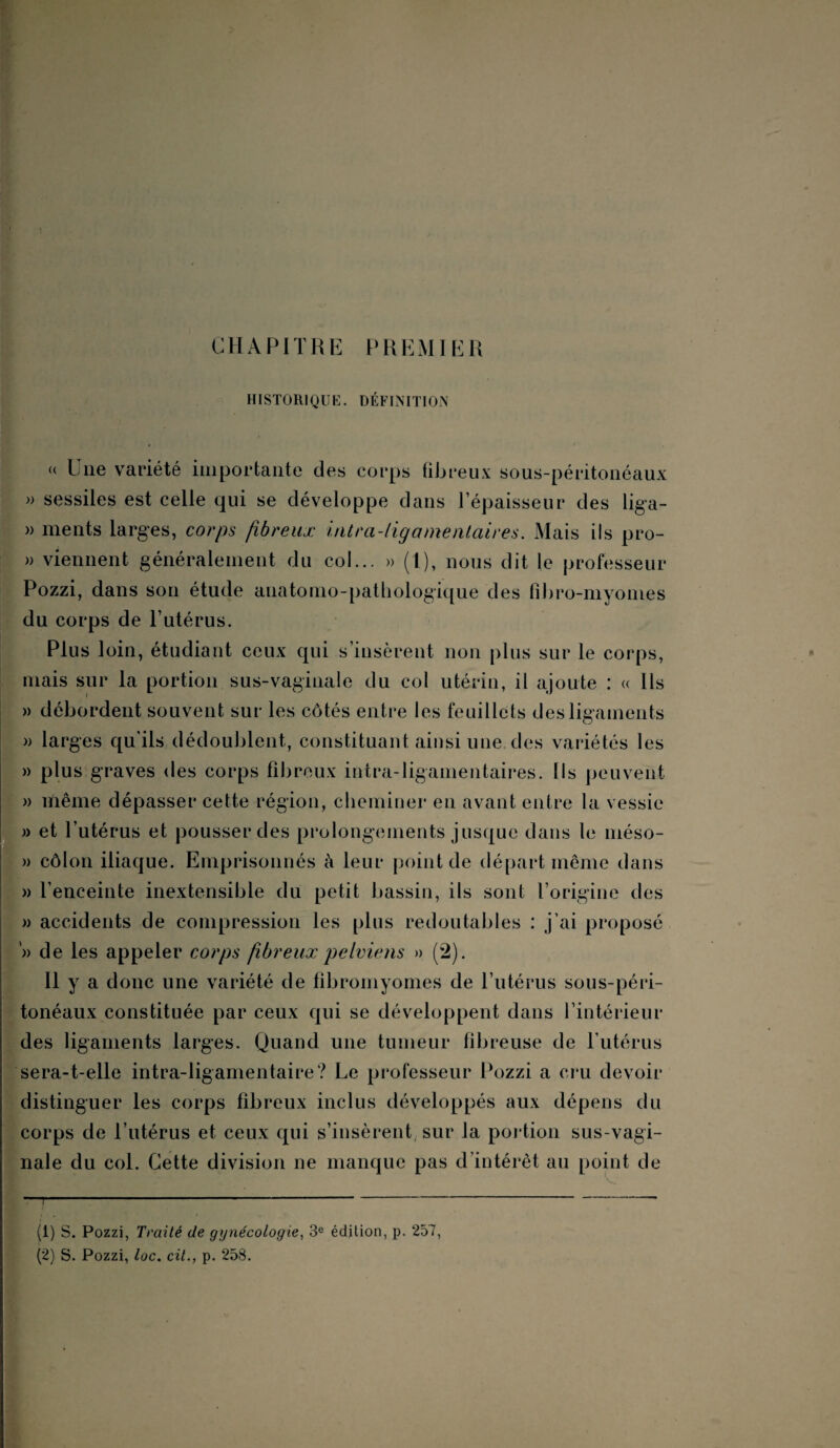 CHAPITRE PREMIER HISTORIQUE. DÉFINITION (( Une variété importante des corps fibreux sous-péritonéaux » sessiles est celle qui se développe dans l’épaisseur des liga- » ments larges, corps fibreux intra-ligamentaires. Mais ils pro- » viennent généralement du col... » (1), nous dit le professeur Pozzi, dans son étude anatomo-pathologique des fibro-myonies du corps de l’utérus. Plus loin, étudiant ceux qui s’insèrent non plus sur le corps, mais sur la portion sus-vaginale du col utérin, il ajoute : « Ils » débordent souvent sur les côtés entre les feuillets des ligaments » larges qu'ils dédoublent, constituant ainsi une des variétés les » plus graves des corps fibreux intra-ligamentaires. Ils peuvent » lïiême dépasser cette région, cheminer en avant entre la vessie » et l’utérus et pousser des prolongements jusque dans le méso- » côlon iliaque. Emprisonnés à leur point de départ même dans » l’enceinte inextensible du petit bassin, ils sont l’origine des » accidents de compression les plus redoutables : j’ai proposé '» de les appeler corps fibreux pelviens » (2). Il y a donc une variété de fibromyomes de l’utérus sous-péri- tonéaux constituée par ceux qui se développent dans l’intérieur des ligaments larges. Quand une tumeur fibreuse de l’utérus sera-t-elle intra-ligamentaire? Le professeur Pozzi a cru devoir distinguer les corps fibreux inclus développés aux dépens du corps de l’utérus et ceux qui s’insèrent sur la portion sus-vagi¬ nale du col. Cette division ne manque pas d’intérêt au point de (1) S. Pozzi, Traité de gynécologie, 3e édition, p. 257, (2) S. Pozzi, loc. cil., p. 258.