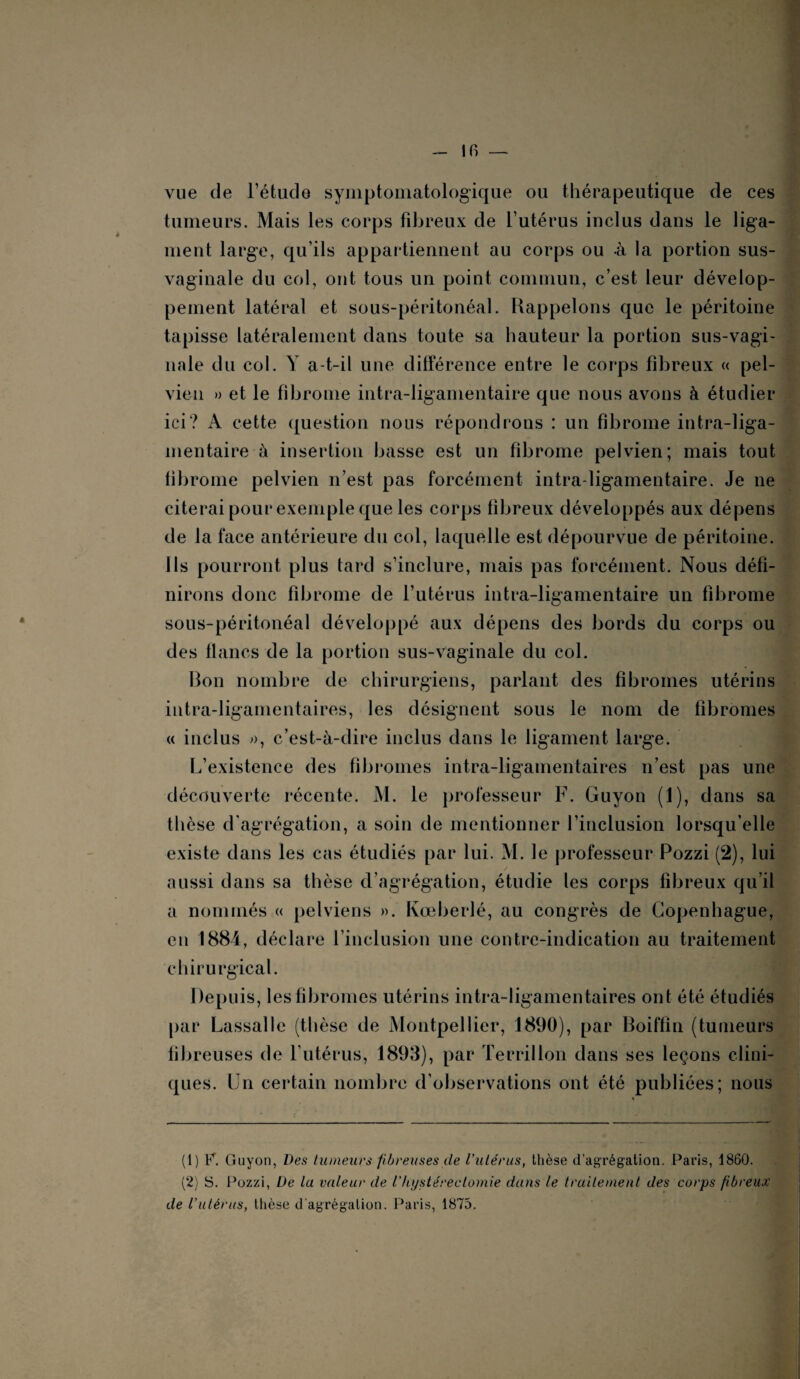 IR — vue de l’étude symptomatologique ou thérapeutique de ces tumeurs. Mais les corps fibreux de l’utérus inclus dans le liga¬ ment large, qu’ils appartiennent au corps ou à la portion sus- vaginale du col, ont tous un point commun, c’est leur dévelop¬ pement latéral et sous-péritonéal. Rappelons que le péritoine tapisse latéralement dans toute sa hauteur la portion sus-vagi¬ nale du col. Y a-t-il une différence entre le corps fibreux « pel¬ vien » et le fibrome intra-ligamentaire que nous avons à étudier ici? A cette question nous répondrons : un fibrome intra-liga¬ mentaire A insertion basse est un fibrome pelvien; mais tout fibrome pelvien n’est pas forcément intra-ligamentaire. Je ne citerai pour exemple que les corps fibreux développés aux dépens de la face antérieure du col, laquelle est dépourvue de péritoine. Ils pourront plus tard s’inclure, mais pas forcément. Nous défi¬ nirons donc fibrome de l’utérus intra-ligamentaire un fibrome sous-péritonéal développé aux dépens des bords du corps ou des flancs de la portion sus-vaginale du col. Bon nombre de chirurgiens, parlant des fibromes utérins iutra-ligamentaires, les désignent sous le nom de fibromes « inclus », c’est-à-dire inclus dans le ligament large. L’existence des fibromes intra-ligamentaires n’est pas une découverte récente. M. le professeur F. Guyon (1), dans sa thèse d'agrégation, a soin de mentionner l’inclusion lorsqu’elle existe dans les cas étudiés par lui. M. le professeur Pozzi (2), lui aussi dans sa thèse d’agrégation, étudie les corps fibreux qu’il a nommés « pelviens ». Kœberlé, au congrès de Copenhague, en 1884, déclare l’inclusion une contre-indication au traitement chirurgical. Depuis, les fibromes utérins intra-ligamentaires ont été étudiés par Lassalle (thèse de Montpellier, 1890), par Boiffin (tumeurs fibreuses de l’utérus, 1893), par Terrillon dans ses leçons clini¬ ques. Un certain nombre d’observations ont été publiées; nous (1) F. Guyon, Des tumeurs fibreuses de l'utérus, thèse d’agrégation. Paris, 1860. (2) S. Pozzi, De La valeur de Vhystérectomie dans le traitement des corps fibreux de l'utérus, thèse d agrégation. Paris, 1875.