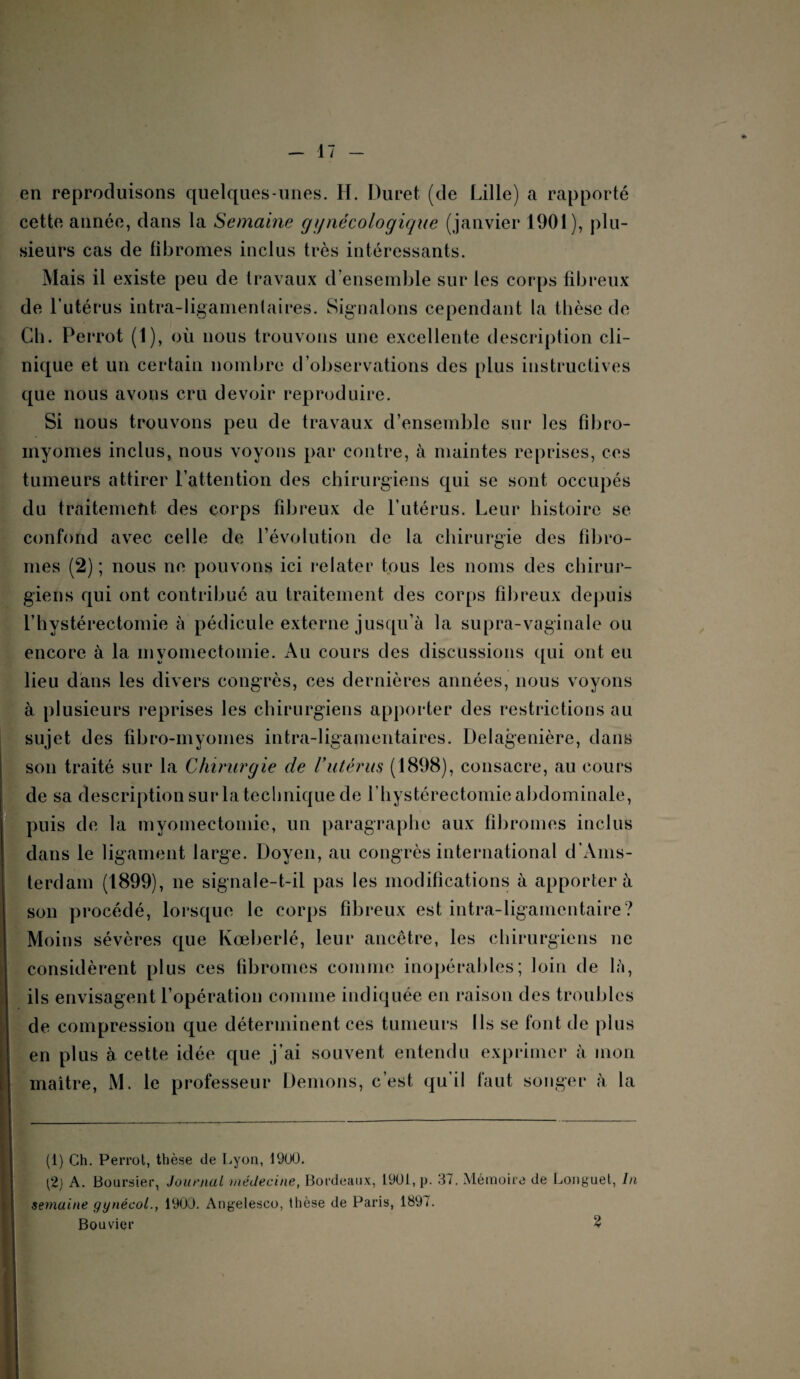 en reproduisons quelques-unes. H. Duret (de Lille) a rapporté cette année, dans la Semaine gynécologique (janvier 1901), plu¬ sieurs cas de fibromes inclus très intéressants. Mais il existe peu de travaux d’ensemble sur les corps fibreux de l’utérus intra-ligamentaires. Signalons cependant la thèse de Ch. Perrot (1), où nous trouvons une excellente description cli¬ nique et un certain nombre d’observations des plus instructives que nous avons cru devoir reproduire. Si nous trouvons peu de travaux d’ensemble sur les fibro¬ myomes inclus, nous voyons par contre, à maintes reprises, ces tumeurs attirer l’attention des chirurgiens qui se sont occupés du traitement des corps fibreux de l’utérus. Leur histoire se confond avec celle de l’évolution de la chirurgie des fibro¬ mes (2) ; nous ne pouvons ici relater tous les noms des chirur¬ giens qui ont contribué au traitement des corps fibreux depuis l’hystérectomie à pédicule externe jusqu’à la supra-vaginale ou encore à la myomectomie. Au cours des discussions qui ont eu lieu dans les divers congrès, ces dernières années, nous voyons à plusieurs reprises les chirurgiens apporter des restrictions au sujet des fibro-myomes intra-ligamentaires. Delagenière, dans son traité sur la Chirurgie de Vutérus (1898), consacre, au cours de sa description sur la technique de l’hystérectomie abdominale, puis de la myomectomie, un paragraphe aux fibromes inclus dans le ligament large. Doyen, au congrès international d’Ams¬ terdam (1899), ne signale-t-il pas les modifications à apporter à son procédé, lorsque le corps fibreux est intra-ligamentaire? Moins sévères que Kœberlé, leur ancêtre, les chirurgiens ne considèrent plus ces fibromes comme inopérables; loin de là, ils envisagent l’opération comme indiquée en raison des troubles de compression que déterminent ces tumeurs Ils se font de plus en plus à cette idée que j’ai souvent entendu exprimer à mon maître, M. le professeur Démons, c’est qu'il faut songer à la (1) Ch. Perrot, thèse de Lyon, 1900. A. Boursier, Journal médecine, Bordeaux, 1901, p. 37. Mémoire de Longuet, In semaine gynécol., 1900. Angelesco, thèse de Paris, 1897. Bouvier 2