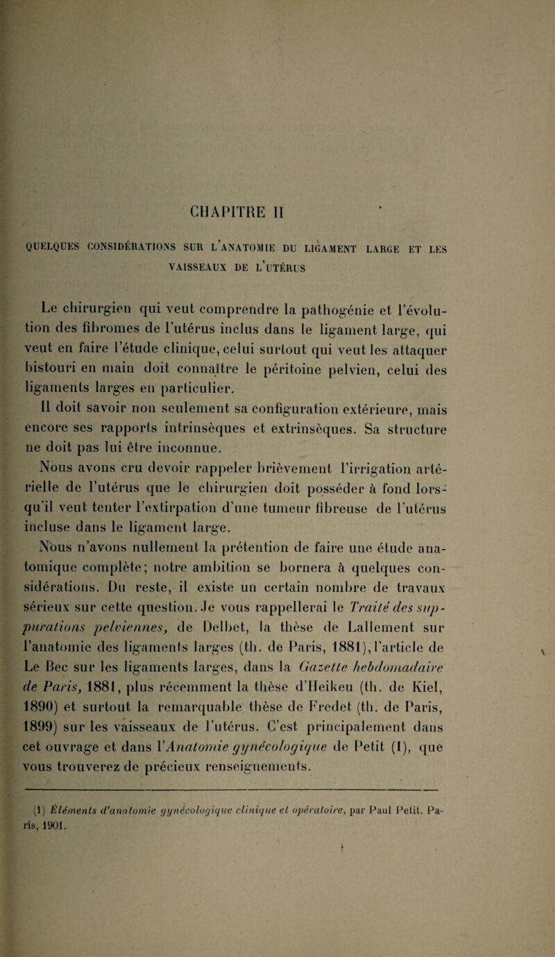 CHAPITRE II QUELQUES CONSIDÉRATIONS SUR L ANATOMIE DU LIGAMENT LARGE ET LES VAISSEAUX DE L’UTÉRUS Le chirurgien qui veut comprendre la pathogénie et l’évolu¬ tion des fibromes de l’utérus inclus dans le ligament large, qui veut en faire l’étude clinique, celui surtout qui veut les attaquer bistouri en main doit connaître le péritoine pelvien, celui des ligaments larges en particulier. Il doit savoir non seulement sa configuration extérieure, mais encore ses rapports intrinsèques et extrinsèques. Sa structure ne doit pas lui être inconnue. Nous avons cru devoir rappeler brièvement l’irrigation arté¬ rielle de l’utérus que le chirurgien doit posséder à fond lors¬ qu'il veut tenter l’extirpation d’une tumeur fibreuse de l’utérus incluse dans le ligament large. Nous n’avons nullement la prétention de faire une étude ana¬ tomique complète; notre ambition se bornera à quelques con¬ sidérations. Du reste, il existe un certain nombre de travaux sérieux sur cette question. Je vous rappellerai le Traité des sup¬ purations pelviennes, de Delbet, la thèse de Lallement sur L anatomie des ligaments larges (th. de Paris, 1881), l’article de Le Bec sur les ligaments larges, dans la Gazette hebdomadaire de Paris, 1881, plus récemment la thèse d’Heikeu (th. de Kiel, 1890) et surtout 1a, remarquable thèse de Fredet (th. de Paris, 1899) sur les vaisseaux de l’utérus. C’est principalement dans cet ouvrage et dans Y Anatomie gynécologique de Petit (I), que vous trouverez de précieux renseignements. (1) Éléments d’anatomie gynécologique clinique et opératoire, par Paul Petit. Pa¬ ris, 1901.