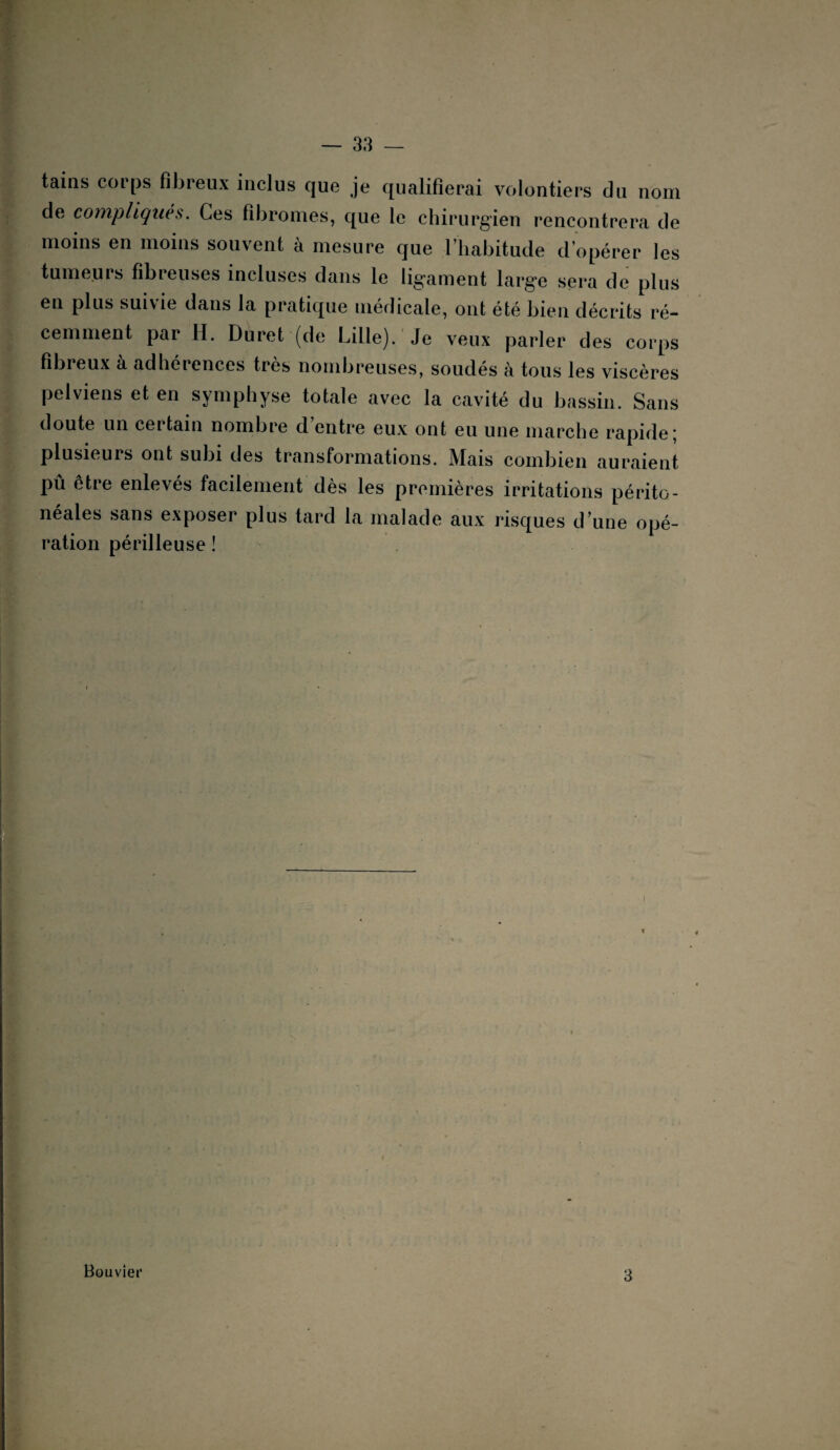 tains corps fibreux inclus que je qualifierai volontiers du nom de compliqués. Ces fibromes, que le chirurgien rencontrera de moins en moins souvent à mesure que l’habitude d’opérer les tumeurs fibreuses incluses dans le ligament large sera de plus en plus suivie dans la pratique médicale, ont été bien décrits ré¬ cemment par H. Duret (de Lille). Je veux parler des corps fibreux a adheiences très nombreuses, soudes à tous les viscères pelviens et en symphyse totale avec la cavité du bassin. Sans doute un certain nombre d entre eux ont eu une marche rapide; plusieurs ont subi des transformations. Mais combien auraient pû être enlevés facilement dès les premières irritations périto¬ néales sans exposer plus tard la malade aux risques d’une opé¬ ration périlleuse ! Bouvier 3