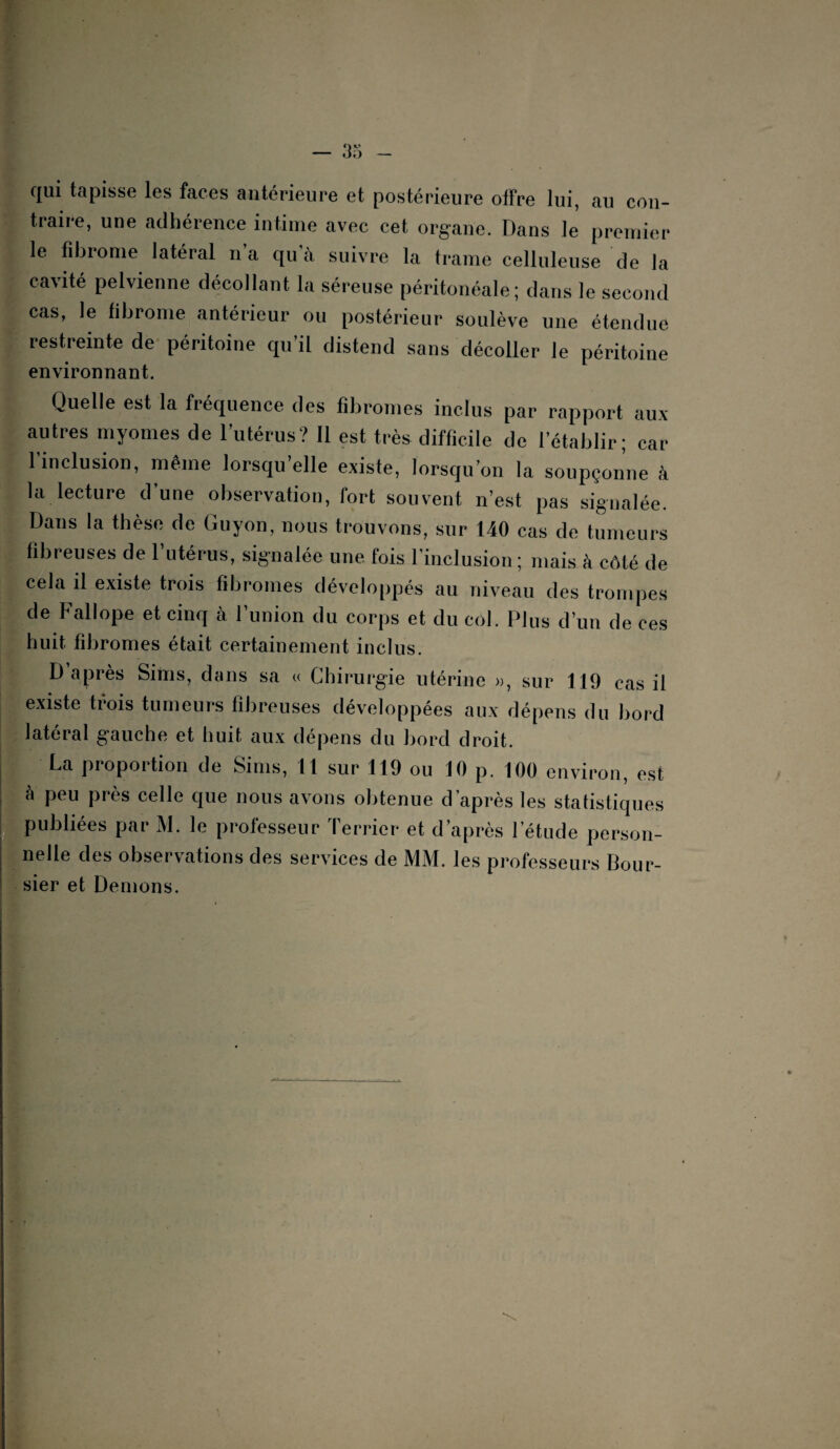 — 3 i* qui tapisse les faces antérieure et postérieure offre lui, au con¬ traire, une adhérence intime avec cet organe. Dans le premier le fibrome latéral n’a qu'à suivre la trame celluleuse de la cavité pelvienne décollant la séreuse péritonéale; dans le second cas, le fibrome antérieur ou postérieur soulève une étendue restreinte de péritoine qu’il distend sans décoller le péritoine environnant. Quelle est la fréquence des fibromes inclus par rapport aux autres myomes de l’utérus? Il est très difficile de l’établir; car 1 inclusion, même lorsqu’elle existe, lorsqu’on la soupçonne à la lecture d’une observation, fort souvent n’est pas signalée. Dans la thèse de Guyon, nous trouvons, sur 140 cas de tumeurs fibreuses de l’utérus, signalée une fois l’inclusion ; mais à côté de cela il existe trois fibromes développés au niveau des trompes de Fallope et cinq à l’union du corps et du col. Plus d’un de ces huit fibromes était certainement inclus. D après Siins, dans sa « Chirurgie utérine », sur 119 cas il existe trois tumeurs fibreuses développées aux dépens du bord latéral gauche et huit aux dépens du bord droit. La proportion de Sims, 11 sur 119 ou 10 p. 100 environ, est à peu près celle que nous avons obtenue d’après les statistiques publiées par M. le professeur Terrier et d après l’étude person¬ nelle des observations des services de MM. les professeurs Bour¬ sier et Démons.