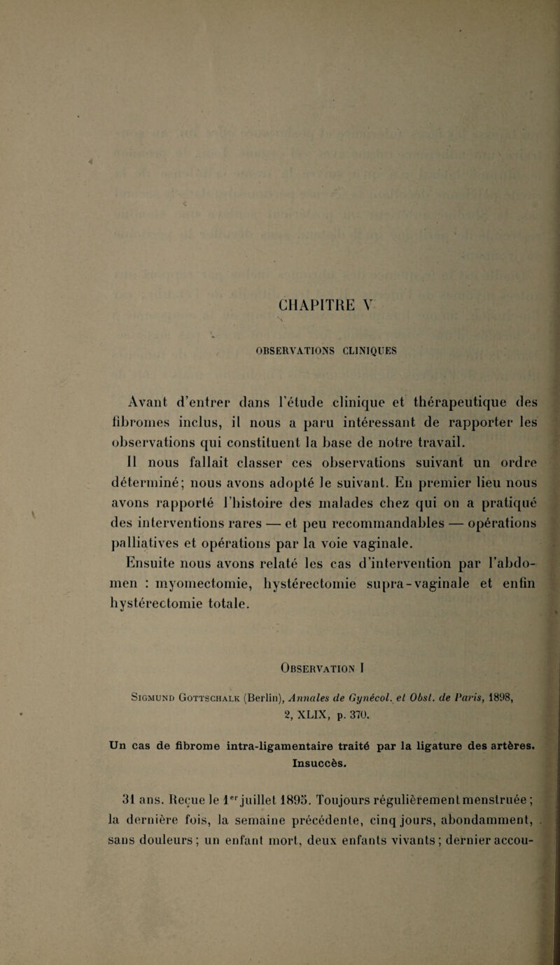 OBSERVATIONS CLINIQUES Avant d’entrer dans l’étude clinique et thérapeutique des fibromes inclus, il nous a paru intéressant de rapporter les observations qui constituent la base de notre travail. Il nous fallait classer ces observations suivant un ordre déterminé; nous avons adopté le suivant. En premier lieu nous avons rapporté l’histoire des malades chez qui on a pratiqué des interventions rares — et peu recommandables — opérations palliatives et opérations par la voie vaginale. Ensuite nous avons relaté les cas d’intervention par l’abdo¬ men : myomectomie, hystérectomie supra-vaginale et enfin hystérectomie totale. Observation I Sigmund Gottschalk (Berlin), Annales de Gynecol, et Obsl. de Pat'is, 1898, 2, XLIX, p. 370. ' Un cas de fibrome intra-ligamentaire traité par la ligature des artères. Insuccès. ‘ 31 ans. Reçue le 1er juillet 1895. Toujours régulièrementmenstruée ; la dernière fois, la semaine précédente, cinq jours, abondamment, . sans douleurs; un enfant mort, deux enfants vivants; dernieraccou-