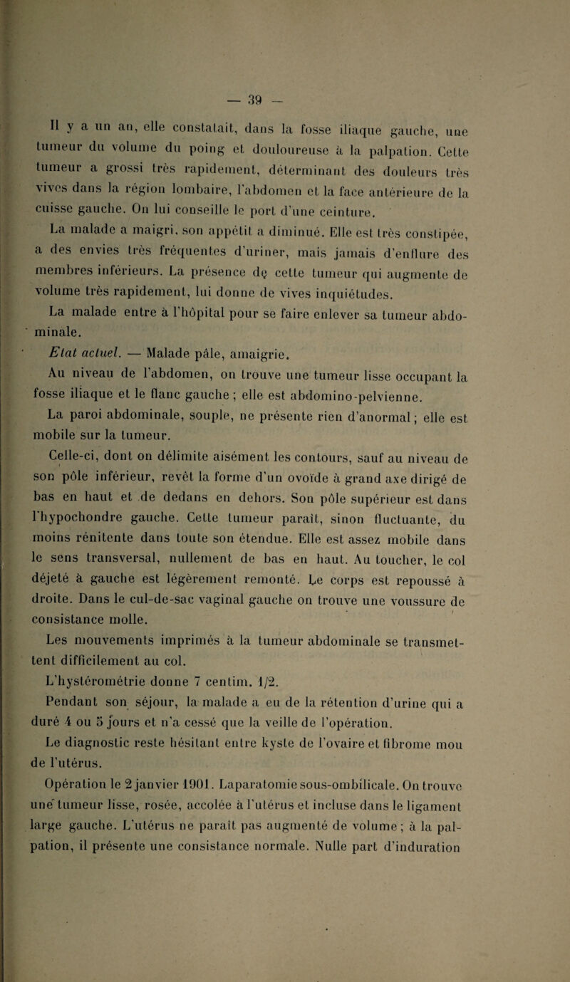 Il y a un an, elle constatait, dans la fosse iliaque gauche, une tumeur du volume du poing et douloureuse à la palpation. Cette tumeur a grossi très rapidement, déterminant des douleurs très \ivcs dans la région lombaire, 1 abdomen et la face antérieure de la cuisse gauche. On lui conseille le port d'une ceinture. La malade a maigri, son appétit a diminué. Elle est très constipée, a des envies très fréquentes d’uriner, mais jamais d’enflure des membres inférieurs. La présence dç cette tumeur qui augmente de volume très rapidement, lui donne de vives inquiétudes. La malade entre à l’hôpital pour se faire enlever sa tumeur abdo¬ minale. Etat actuel. — Malade pâle, amaigrie. Au niveau de l’abdomen, on trouve une tumeur lisse occupant la fosse iliaque et le flanc gauche ; elle est abdomino-pelvienne. La paroi abdominale, souple, ne présente rien d’anormal; elle est mobile sur la tumeur. Celle-ci, dont on délimite aisément les contours, sauf au niveau de son pôle inférieur, revêt la forme d’un ovoïde à grand axe dirigé de bas en haut et de dedans en dehors. Son pôle supérieur est dans 1 hypochondre gauche. Cette tumeur parait, sinon fluctuante, du moins rénitente dans toute son étendue. Elle est assez mobile dans le sens transversal, nullement de bas en haut. Au toucher, le col déjeté à gauche est légèrement remonté. Le corps est repoussé à droite. Dans le cul-de-sac vaginal gauche on trouve une voussure de consistance molle. Les mouvements imprimés à la tumeur abdominale se transmet¬ tent difficilement au col. L’hystérométrie donne 7 centim. d/2. Pendant son séjour, la malade a eu de la rétention d’urine qui a duré 4 ou a jours et n’a cessé que la veille de l’opération. Le diagnostic reste hésitant entre kyste de l’ovaire et fibrome mou de l’utérus. Opération le 2 janvier 1901. Laparatomie sous-ombilicale. On trouve une' tumeur lisse, rosée, accolée à l’utérus et incluse dans le ligament large gauche. L’utérus ne paraît pas augmenté de volume; à la pal¬ pation, il présente une consistance normale. Nulle part d’induration