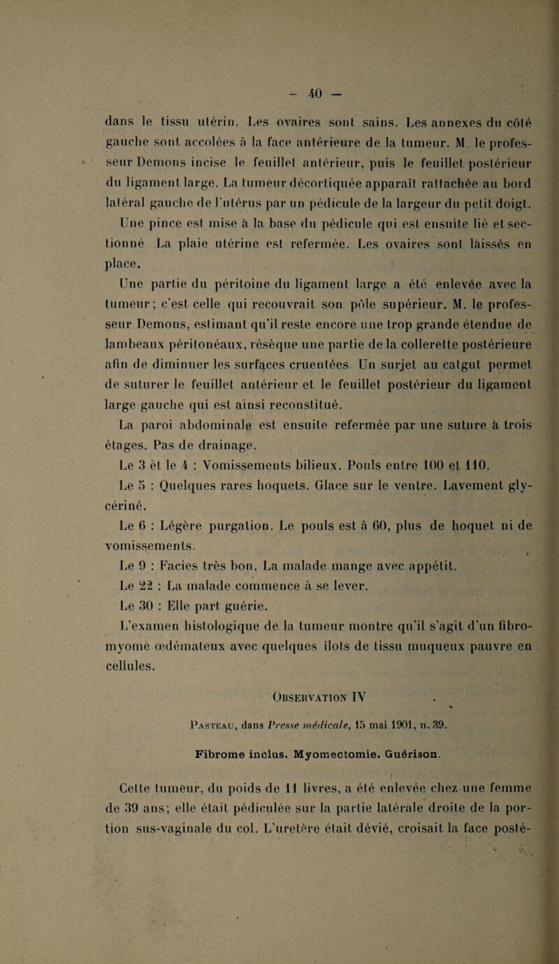 dans le tissu utérin. Les ovaires sont sains. Les annexes du côté gauche sont accolées à la face antérieure de la tumeur. M. le profes¬ seur Démons incise le feuillet antérieur, puis le feuillet postérieur du ligament large. La tumeur décortiquée apparaît rattachée au bord latéral gauche de l'utérus par un pédicule de la largeur du petit doigt. Lue pince est mise à la base du pédicule qui est ensuite lié et sec¬ tionné La plaie utérine est refermée. Les ovaires sont laissés en place. Une partie du péritoine du ligament large a été enlevée avec la tumeur ; c'est celle qui recouvrait son pôle supérieur. M. le profes¬ seur Démons, estimant qu’il reste encore une trop grande étendue de lambeaux péritonéaux, résèque une partie de la collerette postérieure afin de diminuer les surfaces cruenlées Un surjet au catgut permet de suturer le feuillet antérieur et le feuillet postérieur du ligament large gauche qui est ainsi reconstitué. La paroi abdominale est ensuite refermée par une suture à trois étages. Pas de drainage. ■ « , Le 3 èt le 4 : Vomissements bilieux. Pouls entre 100 et 110. Le 5 : Quelques rares hoquets. Glace sur le ventre. Lavement gly- cériné. Le 6 : Légère purgation. Le pouls est à 60, plus de hoquet ni de vomissements. « Le 9 : Faciès très bon. La malade mange avec appétit. Le 22 : La malade commence à se lever. Le 30 : Elle part guérie. L’examen histologique de la tumeur montre qu’il s’agit d’un Fibro¬ myome œdémateux avec quelques îlots de tissu muqueux pauvre en cellules. Observation IV * Pasteau, dans Presse médicale, 15 mai 1901, n. 39. Fibrome inclus. Myomectomie. Guérison. ! Cette tumeur, du poids de 11 livres, a été enlevée chez une femme de 39 ans; elle était pédieulée sur la partie latérale droite de la por¬ tion sus-vaginale du col. L’uretère était dévié, croisait la face posté- (