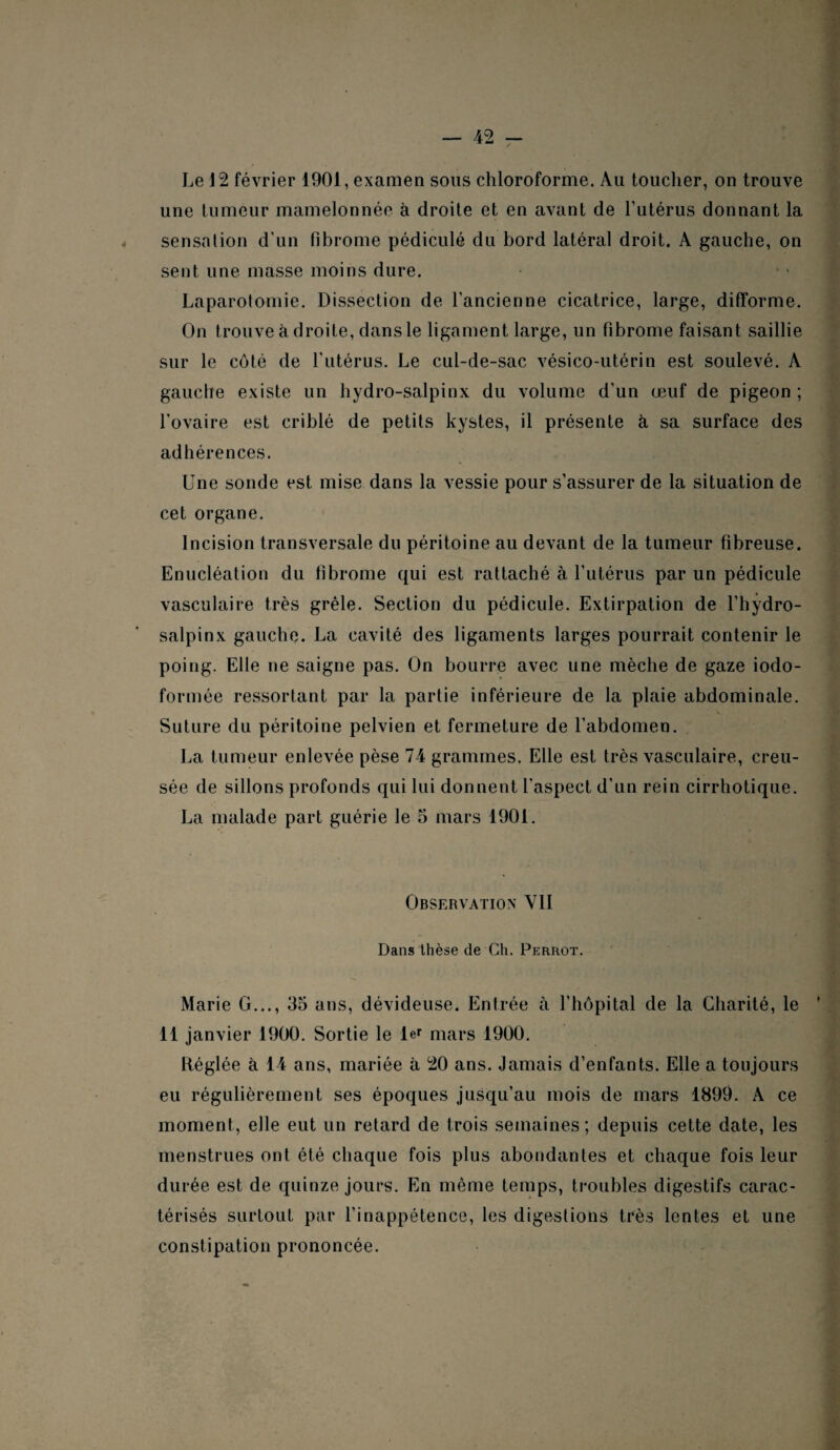 Le 12 février 1901, examen sous chloroforme. Au toucher, on trouve une tumeur mamelonnée à droite et en avant de l’utérus donnant la sensation d’un fibrome pédicule du bord latéral droit. A gauche, on sent une masse moins dure. Laparotomie. Dissection de l’ancienne cicatrice, large, difforme. On trouve à droite, dans le ligament large, un fibrome faisant saillie sur le côté de l'utérus. Le cul-de-sac vésico-utérin est soulevé. A gauche existe un hydro-salpinx du volume d’un œuf de pigeon ; l'ovaire est criblé de petits kystes, il présente à sa surface des adhérences. Une sonde est mise dans la vessie pour s’assurer de la situation de cet organe. Incision transversale du péritoine au devant de la tumeur fibreuse. Enucléation du fibrome qui est rattaché à l’utérus par un pédicule vasculaire très grêle. Section du pédicule. Extirpation de l’hydro- salpinx gauche. La cavité des ligaments larges pourrait contenir le poing. Elle ne saigne pas. On bourre avec une mèche de gaze iodo- formée ressortant par la partie inférieure de la plaie abdominale. Suture du péritoine pelvien et fermeture de l’abdomen. La tumeur enlevée pèse 74 grammes. Elle est très vasculaire, creu¬ sée de sillons profonds qui lui donnent l'aspect d'un rein cirrhotique. La malade part guérie le 5 mars 1901. Observation YII Dans thèse de Ch. Perrot. Marie G..., 35 ans, dévideuse. Entrée à l’hôpital de la Charité, le ’ 11 janvier 1900. Sortie le ler mars 1900. Réglée à 14 ans, mariée à 20 ans. Jamais d’enfants. Elle a toujours eu régulièrement ses époques jusqu’au mois de mars 1899. A ce moment, elle eut un retard de trois semaines; depuis cette date, les menstrues ont été chaque fois plus abondantes et chaque fois leur durée est de quinze jours. Eu même temps, troubles digestifs carac¬ térisés surtout par l’inappétence, les digestions très lentes et une constipation prononcée.