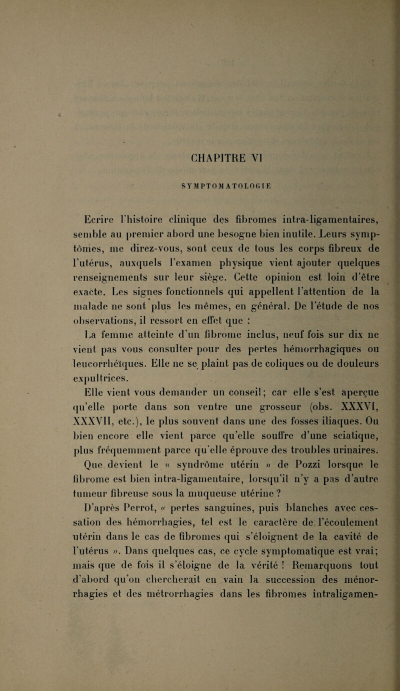 CHAPITRE VI SYMPTOMATOLOGIE / Ecrire l’histoire clinique des fibromes intra-ligamentaires, semble au premier abord une besogne bien inutile. Leurs symp¬ tômes, me direz-vous, sont ceux de tous les corps fibreux de l’utérus, auxquels l’examen physique vient ajouter quelques renseignements sur leur siège. Cette opinion est loin d’être exacte. Les signes fonctionnels qui appellent l’attention de la 4 malade ne sont plus les mêmes, en général. De l’étude de nos observations, il ressort en effet que : La femme atteinte cl’un fibrome inclus, neuf fois sur dix ne vient pas vous consulter pour des pertes hémorrhagiques ou leucorrhéïques. Elle ne se plaint pas de coliques ou de douleurs expultrices. Elle vient vous demander un conseil ; car elle s’est aperçue qu’elle porte dans son ventre une grosseur (obs. XXXVÏ, XXXVII, etc.), le plus souvent dans une des fosses iliaques. Ou bien encore elle vient parce qu’elle souffre d’une sciatique, plus fréquemment parce qu'elle éprouve des troubles urinaires. Que devient le « syndrôme utérin » de Pozzi lorsque le fibrome est bien intra-ligamentaire, lorsqu’il n’y a pas d’autre tumeur fibreuse sous la muqueuse utérine ? D’après Perrot, « pertes sanguines, puis blanches avec ces¬ sation des hémorrhagies, tel est le caractère de l’écoulement utérin dans le cas de fibromes qui s’éloignent de la cavité de l'utérus ». Dans quelques cas, ce cycle symptomatique est vrai; mais que de fois il s’éloigne de la vérité ! Remarquons tout d’abord qu’on chercherait en vain la succession des ménor- rhagies et des métrorrhagies dans les fibromes intraligamen-