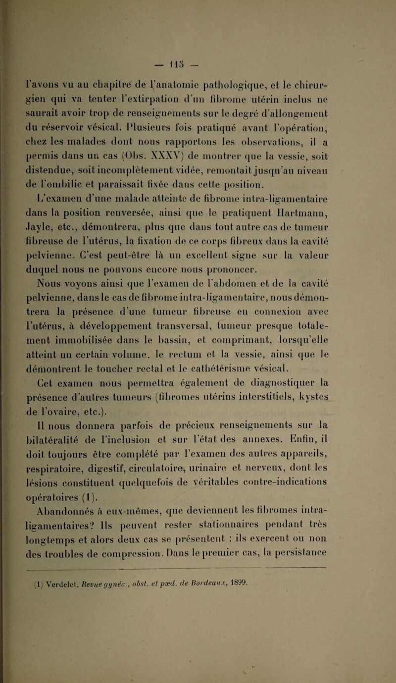 l avons vu au chapitre de l’anatomie pathologique, et le chirur¬ gien qui va tenter l’extirpation d’un fibrome utérin inclus ne saurait avoir trop de renseignements sur le degré d’allongement du réservoir vésical. Plusieurs fois pratiqué avant l’opération, chez les malades dont nous rapportons les observations, il a permis dans un cas (Obs. XXXV) de montrer que la vessie, soit distendue, soit incomplètement vidée, remontait jusqu’au niveau de l’ombilic et paraissait fixée dans cette position. L’examen d’une malade atteinte de fibrome intra-ligamentaire dans la position renversée, ainsi que le pratiquent Hartmann, Jayle, etc., démontrera, plus que dans tout autre cas de tumeur fibreuse de l’utérus, la fixation de ce corps fibreux dans la cavité pelvienne. C’est peut-être là un excellent signe sur la valeur duquel nous ne pouvons encore nous prononcer. Nous voyons ainsi que l’examen de l’abdomen et de la cavité pelvienne, dans le cas de fibrome intra-ligamentaire, nous démon¬ trera la présence d’une tumeur fibreuse en connexion avec l’utérus, à développement transversal, tumeur presque totale¬ ment immobilisée dans le bassin, et comprimant, lorsqu’elle atteint un certain volume, le rectum et la vessie, ainsi que le démontrent le toucher rectal et le cathétérisme vésical. Cet examen nous permettra également de diagnostiquer la présence d’autres tumeurs (fibromes utérins interstitiels, kystes de l’ovaire, etc.). Il nous donnera parfois de précieux renseignements sur la bilatéralité de l’inclusion et sur l’état des annexes. Enfin, il doit toujours être complété par l’examen des autres appareils, Respiratoire, digestif, circulatoire, urinaire et nerveux, dont les lésions constituent quelquefois de véritables contre-indications opératoires (1). Abandonnés à eux-mêmes, que deviennent les fibromes intra- ligamentaires? Ils peuvent rester stationnaires pendant très longtemps et alors deux cas se présentent : ils exercent ou non des troubles de compression. Dans le premier cas, la persistance (1) Verdelet, Revue gynéc., obst. et pæd. de Bordeaux, 1899.