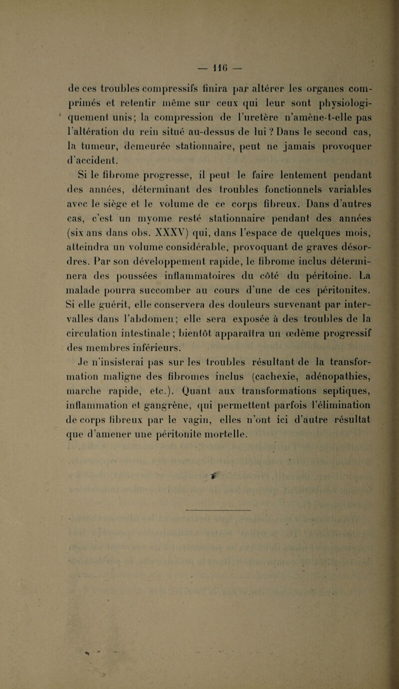 de ces troubles compressifs finira par altérer les organes com¬ primés et retentir même sur ceux qui leur sont physiologi¬ quement unis ; la compression de l’uretère n’amène-t-elle pas l'altération du rein situé au-dessus de lui ? Dans le second cas, la tumeur, demeurée stationnaire, peut ne jamais provoquer d’accident. Si le fibrome progresse, il peut le faire lentement pendant des années, déterminant des troubles fonctionnels variables avec le siège et le volume de ce corps fibreux. Dans d’autres cas, c’est un myome resté stationnaire pendant des années (six ans dans obs. XXXV) qui, dans l’espace de quelques mois, atteindra un volume considérable, provoquant de graves désor¬ dres. Par son développement rapide, le fibrome inclus détermi¬ nera des poussées inflammatoires du côté du péritoine. La malade pourra succomber au cours d’une de ces péritonites. Si elle guérit, elle conservera des douleurs survenant par inter¬ valles dans l’abdomen; elle sera exposée à des troubles de la circulation intestinale; bientôt apparaîtra un œdème progressif des membres inférieurs. Je n’insisterai pas sur les troubles résultant de la transfor¬ mation maligne des fibromes inclus (cachexie, adénopathies, marche rapide, etc.). Quant aux transformations septiques, inflammation et gangrène, qui permettent parfois l’élimination de corps fibreux par le vagin, elles n’ont ici d’autre résultat que d’amener une péritonite mortelle.