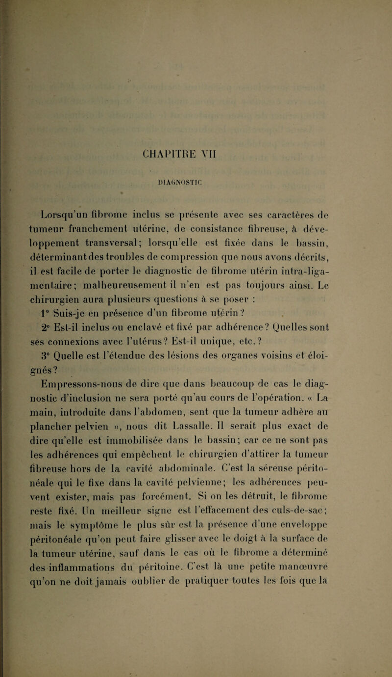 CHAPITRE Vil DIAGNOSTIC Lorsqu’un fibrome inclus se présente avec ses caractères de tumeur franchement utérine, de consistance fibreuse, à déve¬ loppement transversal; lorsqu’elle est fixée dans le bassin, déterminantdes troubles de compression que nous avons décrits, il est facile de porter le diagnostic de fibrome utérin intra-liga- mentaire; malheureusement il n’en est pas toujours ainsi. Le chirurgien aura plusieurs questions à se poser : 1° Suis-je en présence d’un fibrome utérin ? 2° Est-il inclus ou enclavé et fixé par adhérence? Quelles sont ses connexions avec l’utérus? Est-il unique, etc.? 3° Quelle est l’étendue des lésions des organes voisins et éloi¬ gnés? Empressons-nous de dire que dans beaucoup de cas le diag¬ nostic d’inclusion ne sera porté qu’au cours de l’opération. « La main, introduite dans l’abdomen, sent que la tumeur adhère au plancher pelvien », nous dit Lassalle. Il serait plus exact de dire qu’elle est immobilisée dans le bassin; car ce ne sont pas les adhérences qui empêchent le chirurgien d’attirer la tumeur fibreuse hors de la cavité abdominale. C’est la séreuse périto¬ néale qui le fixe dans la cavité pelvienne; les adhérences peu¬ vent exister, mais pas forcément. Si on les détruit, le fibrome reste fixé. Un meilleur signe est l’effacement des culs-de-sac ; mais le symptôme le plus sûr est la présence d’une enveloppe péritonéale qu’on peut faire glisser avec le doigt à la surface de la tumeur utérine, sauf dans le cas où le fibrome a déterminé des inflammations du péritoine. C est là une petite manœuvre qu’on ne doit jamais oublier de pratiquer toutes les fois que la