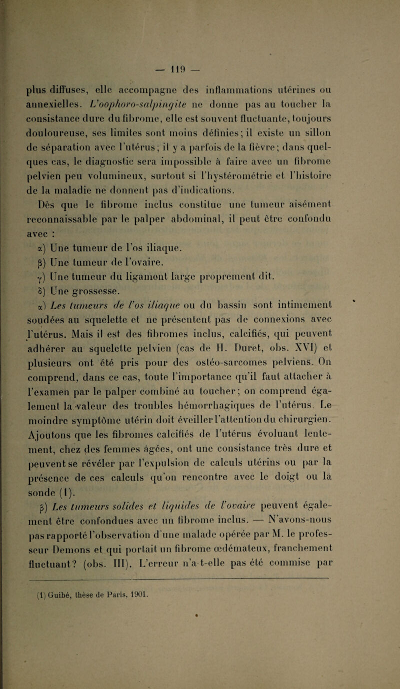 plus diffuses, elle accompagne des inflammations utérines ou annexielles. L’oophoro-salpingile ne donne pas au toucher* la consistance dure du fibrome, elle est souvent fluctuante, toujours douloureuse, ses limites sont moins définies ; il existe un sillon de séparation avec l’utérus; il y a parfois de la fièvre; dans quel¬ ques cas, le diagnostic sera impossible à faire avec un fibrome pelvien peu volumineux, surtout si l’hystérométrie et l’histoire de la maladie ne donnent pas d’indications. Dès que le fibrome inclus constitue une tumeur aisément reconnaissable par le palper abdominal, il peut être confondu avec : a) Une tumeur de l’os iliaque. p) Une tumeur de l’ovaire. y) Une tumeur du ligament large proprement dit. 8) Une grossesse. a) Les tumeurs de Vos iliaque ou du bassin sont intimement soudées au squelette et ne présentent pas de connexions avec l’utérus. Mais il est des fibromes inclus, calcifiés, qui peuvent adhérer au squelette pelvien (cas de H. Duret, obs. XVI) et plusieurs ont été pris pour des ostéo-sarcomes pelviens. On comprend, dans ce cas, toute l'importance qu’il faut attacher à l’examen par le palper combiné au toucher; on comprend éga¬ lement la valeur des troubles hémorrhagiques de l’utérus. Le moindre symptôme utérin doit éveiller l’attention du chirurgien. Ajoutons que les fibromes calcifiés de l’utérus évoluant lente¬ ment, chez des femmes âgées, ont une consistance très dure et peuvent se révéler par l’expulsion de calculs utérins ou par la présence de ces calculs qu’on rencontre avec le doigt ou la sonde (1). p) Les tumeurs solides et liquides de Vovaire peuvent égale¬ ment être confondues avec un fibrome inclus. — N avons-nous pas rapporté l’observation d une malade opérée par M. le profes¬ seur Démons et qui portait un fibrome œdémateux, franchement fluctuant? (obs. III). L’erreur n’a-t-elle pas été commise par (1) Guibé, thèse de Paris, 1901.