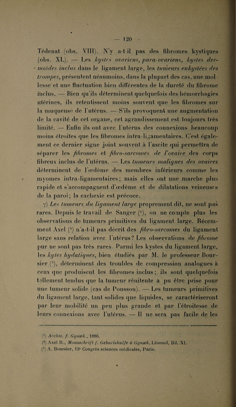 120 - Tédenat, (otas. VIII). N’y a-t-il pas des fibromes kystiques (obs. XL). — Les kyste.s ovariens, para-ovariens, kystes der¬ moides inclus dans le ligament large, les tumeurs enkystées des trompes, présentent néanmoins, dans la plupart des cas, une mol¬ lesse et une fluctuation bien différentes de la dureté du fibrome inclus. — Bien qu’ils déterminent quelquefois des hémorrhagies utérines, ils retentissent moins souvent que les fibromes sur la muqueuse de l'utérus. — S’ils provoquent une augmentation de la cavité de cet organe, cet agrandissement est toujours très limité. — Enfin ils ont avec l’utérus des connexions beaucoup moins étroites que les fibromes intra-ligamentaires. C’est, égale¬ ment ce dernier signe joint souvent à l’ascite qui permettra de séparer les fibromes et fibro-sarcomes de l’ovaire des corps fibreux inclus de l’utérus. — Les tumeurs malignes clés ovaires déterminent de l’œdème des membres inférieurs comme les myomes intra-ligamentaires ; mais elles ont une marche plus rapide et s’accompagnent d’œdème et de dilatations veineuses de la paroi; la cachexie est précoce. y) Les tumeurs du ligament large proprement dit, ne sont pas rares. Depuis le travail de Sanger (J), on ne compte plus les observations de tumeurs primitives du ligament large. Récem¬ ment Axel (2) n’a-t-il pas décrit des fibrosarcomes du ligament large sans relation avec l’utérus? Les observations de fibrome pur ne sont pas très rares. Parmi les kystes du ligament large, les kytes hydatiques, bien étudiés par JYI. le professeur Bour¬ sier (3), déterminent des troubles de compression analogues à ceux que produisent les fibromes inclus ; ils sont quelquefois tsllement tendus que la tumeur rénitente a pu être prise pour une tumeur solide (cas de Polisson). — Les tumeurs primitives du ligament large, tant solides que liquides, se caractériseront par leur mobilité un peu plus grande et par l’étroitesse de leurs connexions avec l’utérus. — 11 ne sera pas facile de les (l) Avchiv. f. Gynæk., 1886. P) Axel 11., Monaschrift /'. Geburlshulfe il Gynæk. Litnmel, 13d. XI. (3) A. Boursier, 13e Congrès sciences médicales, Paris.