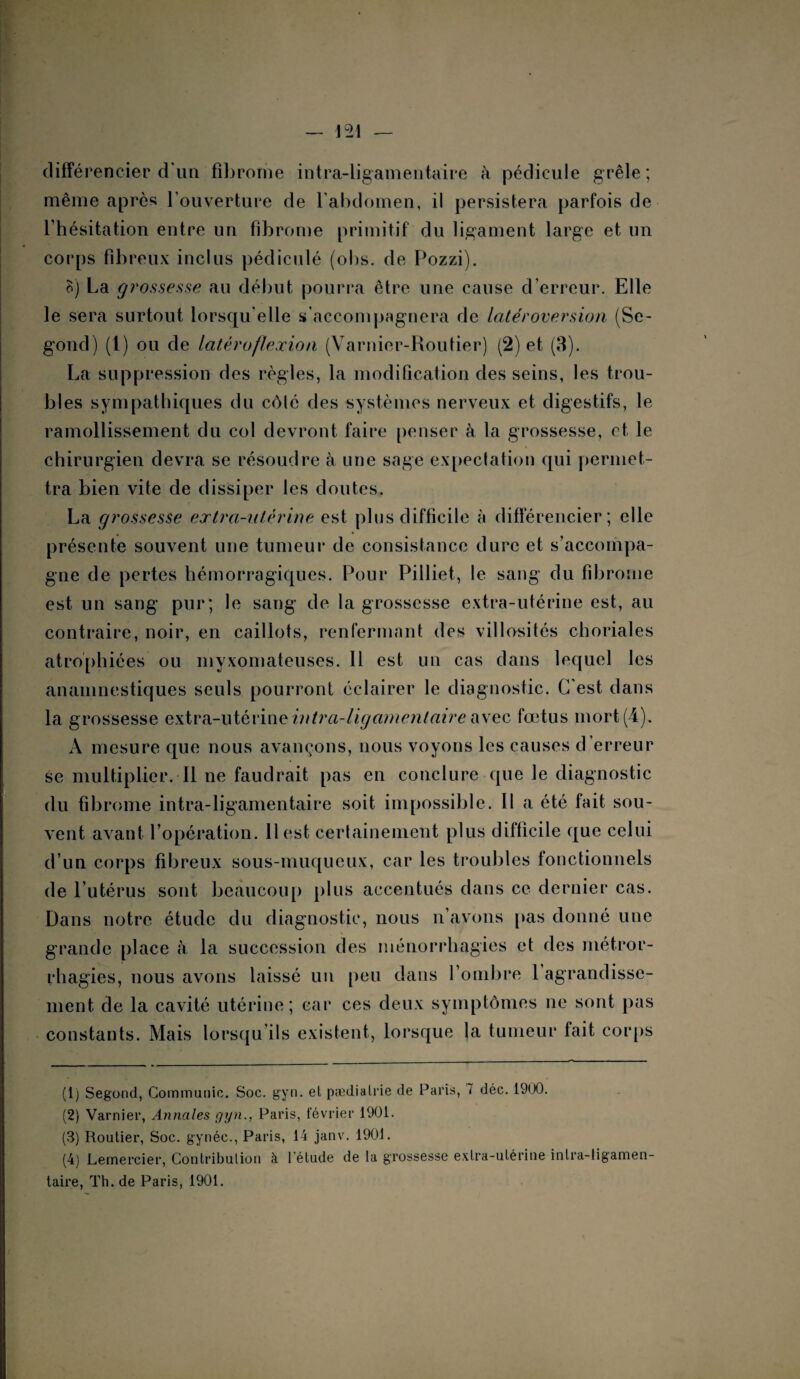 différencier d’un fibrome intra-ligamentaire k pédicule grêle ; même après l’ouverture de l'abdomen, il persistera parfois de l’hésitation entre un fibrome primitif du ligament large et un corps fibreux inclus pédiculé (ohs. de Pozzi). B) La grossesse au début pourra être une cause d’erreur. Elle le sera surtout lorsqu’elle s’accompagnera de latéroversion (Se- gond) (1) ou de latéroflexion (Varnier-Routier) (2) et (3). La suppression des règles, la modification des seins, les trou¬ bles sympathiques du côté des systèmes nerveux et digestifs, le ramollissement du col devront faire penser à la grossesse, et le chirurgien devra se résoudre à une sage expectation qui permet¬ tra bien vite de dissiper les doutes. La grossesse extra-utérine est plus difficile à différencier; elle présente souvent une tumeur de consistance dure et s’accompa¬ gne de pertes hémorragiques. Pour Pilliet, le sang du fibrome est un sang pur; le sang de la grossesse extra-utérine est, au contraire, noir, en caillots, renfermant des villosités choriales atrophiées ou myxomateuses. Il est un cas dans lequel les anamnestiques seuls pourront éclairer le diagnostic. C'est dans la grossesse extra-utérine intra-ligamentaire avec fœtus mort (4). A mesure que nous avançons, nous voyons les causes d’erreur se multiplier. Il ne faudrait pas en conclure que le diagnostic du fibrome intra-ligamentaire soit impossible. Il a été fait sou¬ vent avant l’opération. Il est certainement plus difficile que celui d’un corps fibreux sous-muqueux, car les troubles fonctionnels de l’utérus sont beaucoup plus accentués dans ce dernier cas. Dans notre étude du diagnostic, nous n’avons pas donné une grande place à la succession des ménorrhagies et des métror- rhagies, nous avons laissé un peu dans l’ombre 1 agrandisse¬ ment de la cavité utérine; car ces deux symptômes ne sont pas constants. Mais lorsqu’ils existent, lorsque la tumeur fait corps (1) Segond, Communie. Soc. gyn. el pædialrie de Paris, 7 déc. 19(.K). (2) Varnier, Annales fjyn., Paris, février 1901. (3) Routier, Soc. gynéc., Paris, 14 janv. 1901. (4) Lemercier, Contribution à l’étude de la grossesse extra-utérine inlra-ligamen- taire, Th. de Paris, 1901.