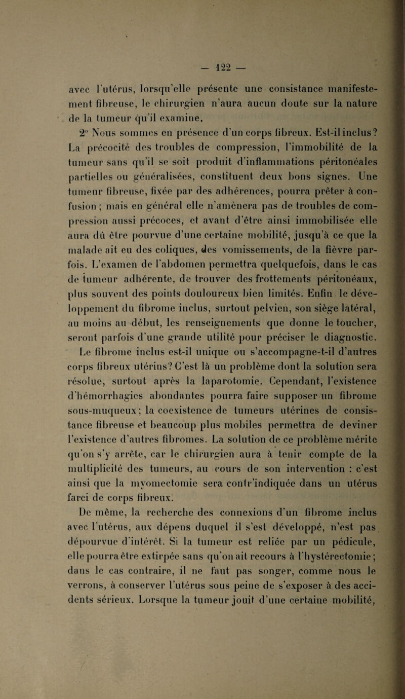 avec l'utérus, lorsqu’elle présente une consistance manifeste¬ ment fibreuse, le chirurgien n'aura aucun cloute sur la nature de la tumeur qu’il examine. 2° Nous sommes en présence d’un corps fibreux. Est-il inclus? La précocité des troubles de compression, l’immobilité de la tumeur sans qu'il se soit produit d’inflammations péritonéales partielles ou généralisées, constituent deux bons signes. Une tumeur fibreuse, fixée par des adhérences, pourra prêter à con¬ fusion ; mais en général elle n'amènera pas de troubles de com¬ pression aussi précoces, et avant d’être ainsi immobilisée elle aura dû être pourvue d’une certaine mobilité, jusqu’à ce que la malade ait eu des coliques, des vomissements, de la fièvre par¬ fois. L’examen de l’abdomen permettra quelquefois, dans le cas de tumeur adhérente, de trouver des frottements péritonéaux, plus souvent des points douloureux bien limités. Enfin le déve¬ loppement du fibrome inclus, surtout pelvien, son siège latéral, au moins au début, les renseignements que donne le toucher, seront parfois d’une grande utilité pour préciser le diagnostic. Le fibrome inclus est-il unique ou s’accompagne-t-il d’autres corps fibreux utérins? C’est là un problème dont la solution sera résolue, surtout après la laparotomie. Cependant, l’existence d'hémorrhagies abondantes pourra faire supposer un fibrome sous-muqueux ; la coexistence de tumeurs utérines de consis¬ tance fibreuse et beaucoup plus mobiles permettra de deviner l’existence d’autres fibromes. La solution de ce problème mérite qu'on s’y arrête, car le chirurgien aura à tenir compte de la multiplicité des tumeurs, au cours de son intervention : c'est ainsi que la myomectomie sera contr’indiquée dans un utérus farci de corps fibreux. De même, la recherche des connexions d’un fibrome inclus avec l’utérus, aux dépens duquel il s’est développé, n’est, pas dépourvue d'intérêt. Si la tumeur est reliée par un pédicule, elle pourra être extirpée sans qu’on ait recours à l'hystérectomie ; dans le cas contraire, il ne faut pas songer, comme nous le verrons, à conserver l’utérus sous peine de s’exposer à des acci¬ dents sérieux. Lorsque la tumeur jouit d’une certaine mobilité,