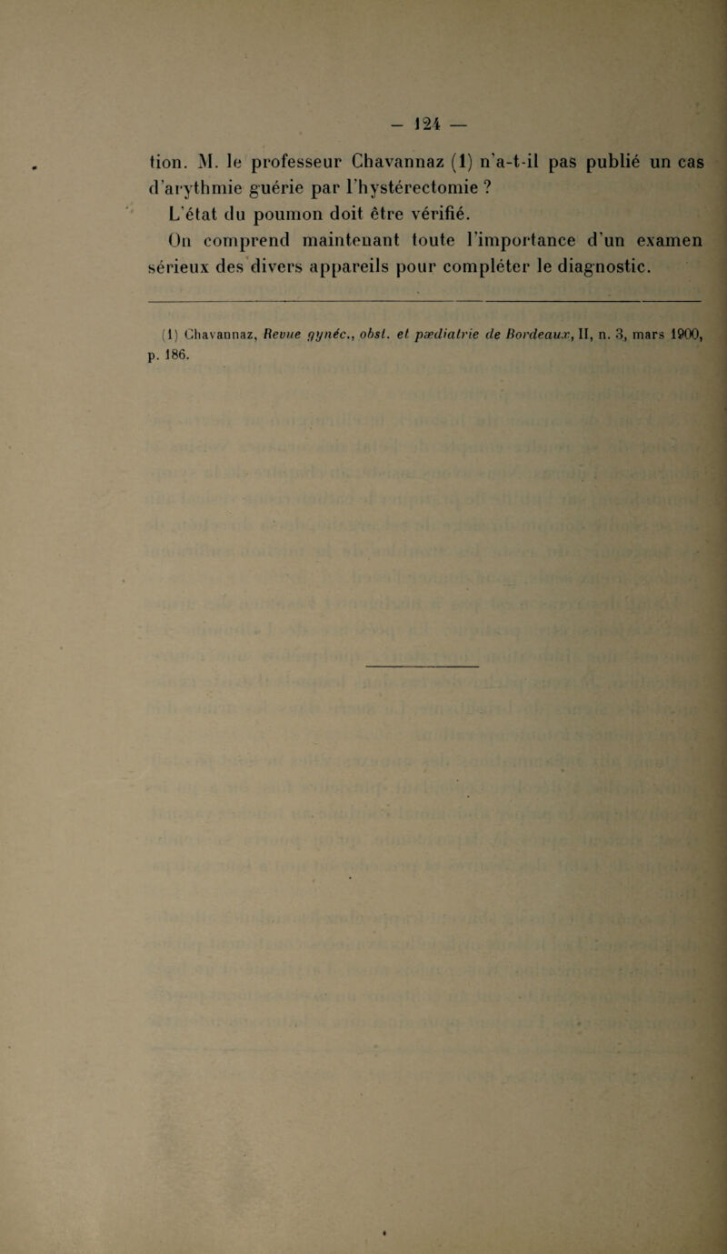 tion. M. le professeur Chavannaz (1) n’a-t-il pas publié un cas d’arythmie guérie par l’hystérectomie ? L'état du poumon doit être vérifié. On comprend maintenant toute l’importance d’un examen sérieux des divers appareils pour compléter le diagnostic. (1) Chavannaz, Revue gynéc., obst. et pædiatrie de Bordeaux, II, n. 3, mars 1900, p. 186.