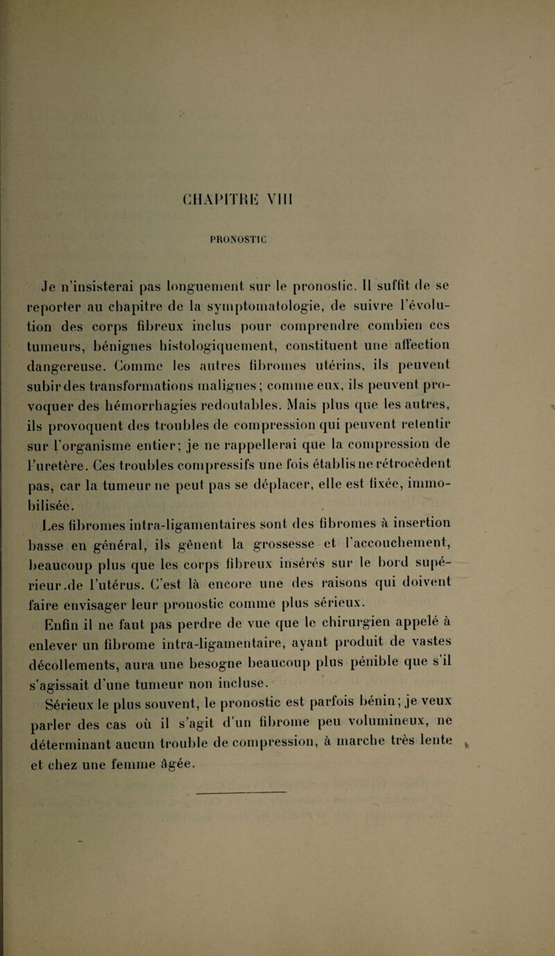 PRONOSTIC Je n’insisterai pas longuement sur le pronoslic. Il suffit de se reporter au chapitre de la symptomatologie, de suivre l’évolu¬ tion des corps fibreux inclus pour comprendre combien ces tumeurs, bénignes histologiquement, constituent une affection dangereuse. Comme les autres fibromes utérins, ils peuvent subirdes transformations malignes; comme eux, ils peuvent pro¬ voquer des hémorrhagies redoutables. Mais plus que les autres, ils provoquent des troubles de compression qui peuvent retentir sur l'organisme entier; je ne rappellerai que la compression de l’uretère. Ces troubles compressifs une fois établis ne rétrocèdent pas, car la tumeur ne peut pas se déplacer, elle est fixée, immo¬ bilisée. Les fibromes infra-ligamentaires sont des fibromes à insertion basse en général, ils gênent la grossesse et 1 accouchement, beaucoup plus que les corps fibreux insérés sur le bord supé¬ rieur.de l’utérus. C est là encore une des raisons qui doivent faire envisager leur pronostic comme plus sérieux. Enfin il ne faut pas perdre de vue que le chirurgien appelé à enlever un fibrome intra-ligamentaire, ayant produit de vastes décollements, aura une besogne beaucoup plus pénible que s il s’agissait d'une tumeur non incluse. Sérieux le plus souvent, le pronostic est parfois bénin, je veux parler des cas où il s’agit d’un fibrome peu volumineux, ne déterminant aucun trouble de compression, a marche très lente et chez une femme âgée.