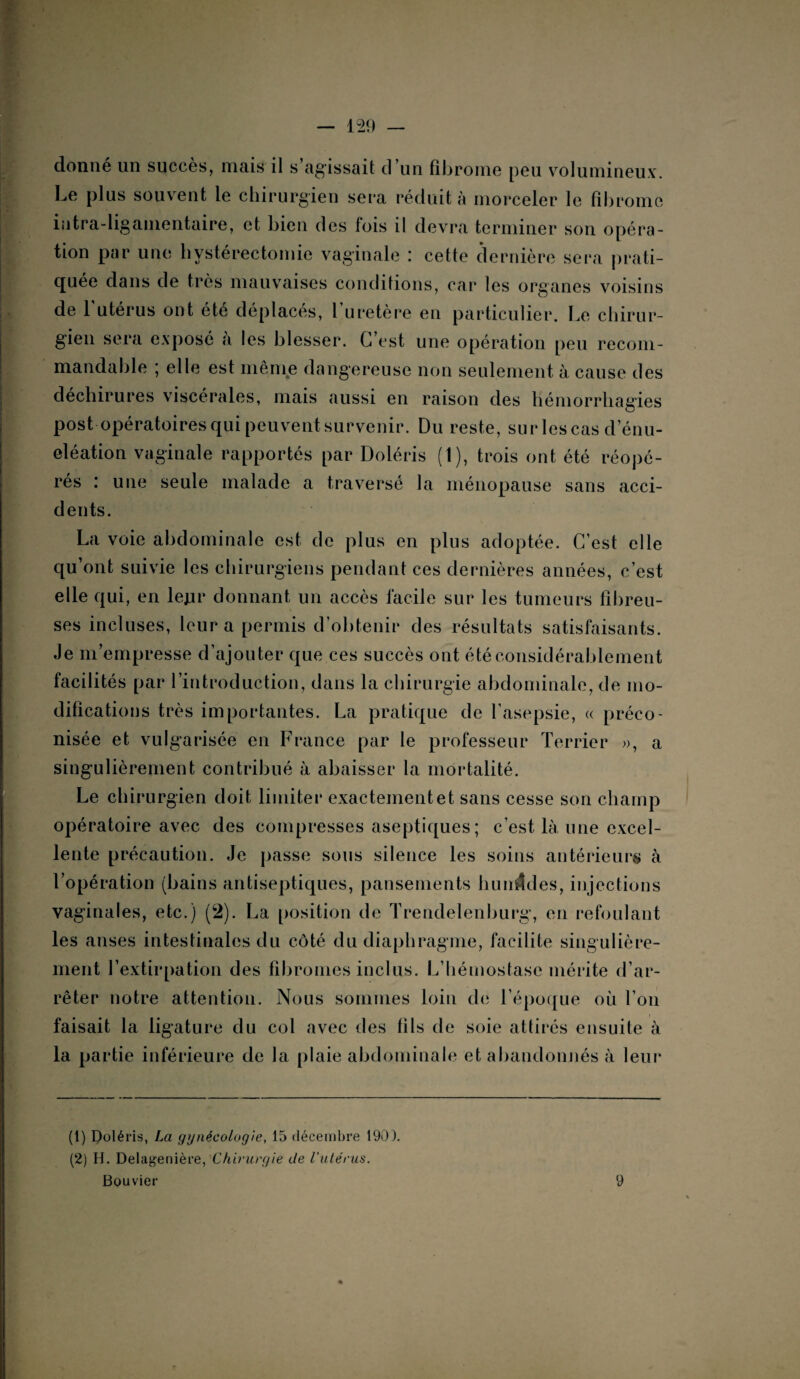 donné un succès, mais il s’agissait d’un fibrome peu volumineux. Le plus souvent le chirurgien sera réduit à morceler le fibrome intra-ligamentaire, et bien des lois il devra terminer son opéra¬ tion par une hystérectomie vaginale : cette dernière sera prati¬ quée dans de très mauvaises conditions, car les organes voisins de 1 utérus ont été déplaces, 1 uretère en particulier. Le chirur¬ gien sera exposé a les blesser. C’est une opération peu recom¬ mandable ; elle est même dangereuse non seulement à cause des déchirures viscérales, mais aussi en raison des hémorrhagies post opératoires qui peuvent survenir. Du reste, surlescas d énu¬ cléation vaginale rapportés par Doléris (1), trois ont été réopé¬ rés : une seule malade a traversé la ménopause sans acci¬ dents. La voie abdominale est de plus en plus adoptée. C’est elle qu’ont suivie les chirurgiens pendant ces dernières années, c’est elle qui, en lejir donnant un accès facile sur les tumeurs fibreu¬ ses incluses, leur a permis d’obtenir des résultats satisfaisants. Je m’empresse d’ajouter que ces succès ont été considérablement facilités par l’introduction, dans la chirurgie abdominale, de mo¬ difications très importantes. La pratique de l’asepsie, « préco¬ nisée et vulgarisée en France par le professeur Terrier », a singulièrement contribué à abaisser la mortalité. Le chirurgien doit limiter exactement et sans cesse son champ opératoire avec des compresses aseptiques ; c’est, là une excel¬ lente précaution. Je passe sous silence les soins antérieurs à l’opération (bains antiseptiques, pansements huuÆdes, injections vaginales, etc.) (2). La position de Trendelenburg, en refoulant les anses intestinales du côté du diaphragme, facilite singulière¬ ment l’extirpation des fibromes inclus. L’hémostase mérite d’ar¬ rêter notre attention. Nous sommes loin de l’époque où l’on faisait la ligature du col avec des fils de soie attirés ensuite à la partie inférieure de la plaie abdominale et abandonnés à leur (1) Doléris, La gynécologie, 15 décembre 190). (2) H. Delagenière, Chirurgie de l'utérus. Bouvier 9