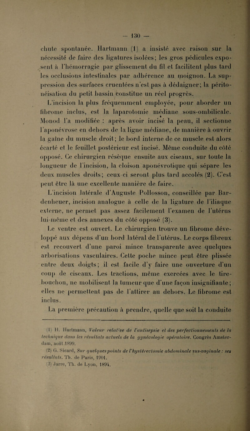 chute spontanée. Hartmann (1) a insisté avec raison sur la nécessité de faire des ligatures isolées; les gros pédicules expo¬ sent à l’hémorragie par glissement du fil et facilitent plus tard les occlusions intestinales par adhérence au moignon. La sup¬ pression des surfaces cruentées n’est pas à dédaigner; la périto- néisation du petit bassin constitue un réel progrès. L’incision la plus fréquemment employée, pour aborder un fibrome inclus, est la laparotomie médiane sous-ombilicale. Monod l’a modifiée : après avoir incisé la peau, il sectionne l’aponévrose en dehors de la ligne médiane, de manière à ouvrir la gaine du muscle droit; le bord interne de ce muscle est alors écarté et le feuillet postérieur est incisé. Même conduite du côté opposé. Ce chirurgien résèque ensuite aux ciseaux, sur toute la t longueur de l’incision, la cloison aponévrotique qui sépare les deux muscles droits; ceux-ci seront plus tard accolés (2). C’est peut être là une excellente manière de faire. L’incision latérale d’Auguste Pollosson, conseillée par Bar- denheuer, incision analogue à celle de la ligature de l’iliaque externe, ne permet pas assez facilement l’examen de l’utérus lui-même et des annexes du côté opposé (3). Le ventre est ouvert. Le chirurgien trouve un fibrome déve¬ loppé aux dépens d’un bord latéral de l’utérus. Le corps fibreux est recouvert d’une paroi mince transparente avec quelques arborisations vasculaires. Cette poche mince peut être plissée entre deux doigts; il est facile d’y faire une ouverture d’un coup de ciseaux. Les tractions, même exercées avec le tire- bouchon, ne mobilisent la tumeur que d’une façon insignifiante; elles ne permettent pas de l’attirer au dehors. Le fibrome est inclus. La première précaution à prendre, quelle que soit la conduite (1) H. Hartmann, Valeur relative de l’antisepsie et des perfectionnements de la lectinique dans les résultats actuels de la gynécologie opératoire. Congrès Amster¬ dam, août. 1899. (2) G. Sicard, Sur quelques points de Vhystérectomie abdominale sus-vaginale : ses résultats. Th. de Paris, 1901. (3) Jarre, Th. de Lyon, 1894.