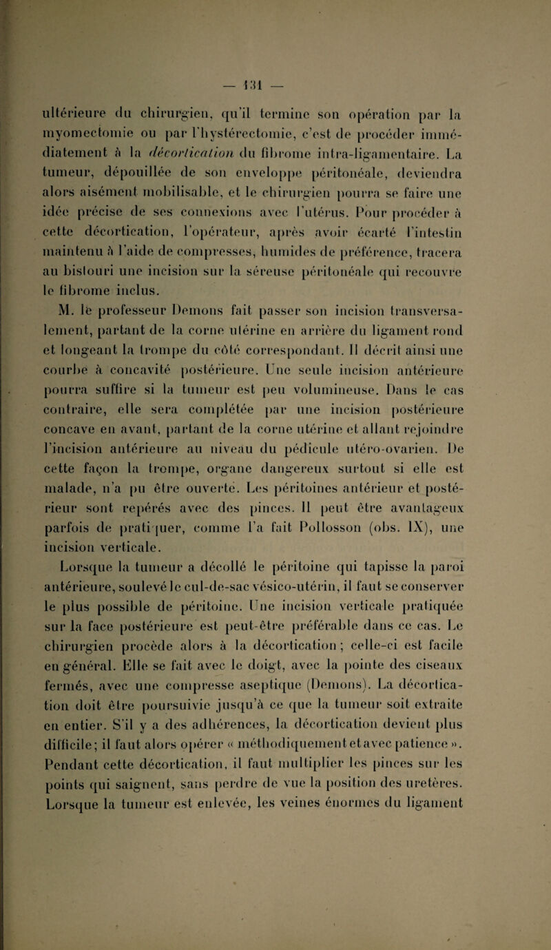 ultérieure du chirurgien, qu’il termine son opération par la myomectomie ou par 1 hystérectomie, c’est de procéder immé¬ diatement à la décortication du fibrome intra-ligamentaire. La tumeur, dépouillée de son enveloppe péritonéale, deviendra alors aisément mobilisable, et le chirurgien pourra se faire une idée précise de ses connexions avec l’utérus. Pour procéder à cette décortication, l’opérateur, après avoir écarté l’intestin maintenu fi l’aide de compresses, humides de préférence, tracera au bistouri une incision sur la séreuse péritonéale qui recouvre le fibrome inclus. M. le professeur Démons fait passer son incision transversa¬ lement, partant de la corne utérine en arrière du ligament rond et longeant la trompe du côté correspondant. Il décrit ainsi une courbe à concavité postérieure. Une seule incision antérieure pourra suffire si la tumeur est peu volumineuse. Dans le cas contraire, elle sera complétée par une incision postérieure concave en avant, partant de la corne utérine et allant rejoindre l’incision antérieure au niveau du pédicule utéro-ovarien. De cette façon la trompe, organe dangereux surtout si elle est malade, n’a pu être ouverte. Les péritoines antérieur et posté¬ rieur sont repérés avec des pinces. Il peut être avantageux parfois de pratiquer, comme l’a fait Pollosson (obs. IX), une incision verticale. Lorsque la tumeur a décollé le péritoine qui tapisse la paroi antérieure, soulevé le cul-de-sac vésico-utérin, il faut se conserver le plus possible de péritoine. Une incision verticale pratiquée sur la face postérieure est peut-être préférable dans ce cas. Le chirurgien procède alors à la décortication ; celle-ci est facile en général. Elle se fait avec le doigt, avec la pointe des ciseaux fermés, avec une compresse aseptique (Démons). La décortica¬ tion doit être poursuivie jusqu’à ce que la tumeur soit extraite en entier. S’il y a des adhérences, la décortication devient plus difficile; il faut alors opérer « méthodiquement et avec patience ». Pendant cette décortication, il faut multiplier les pinces sur les points qui saignent, sans perdre de vue la position des uretères. Lorsque la tumeur est enlevée, les veines énormes du ligament