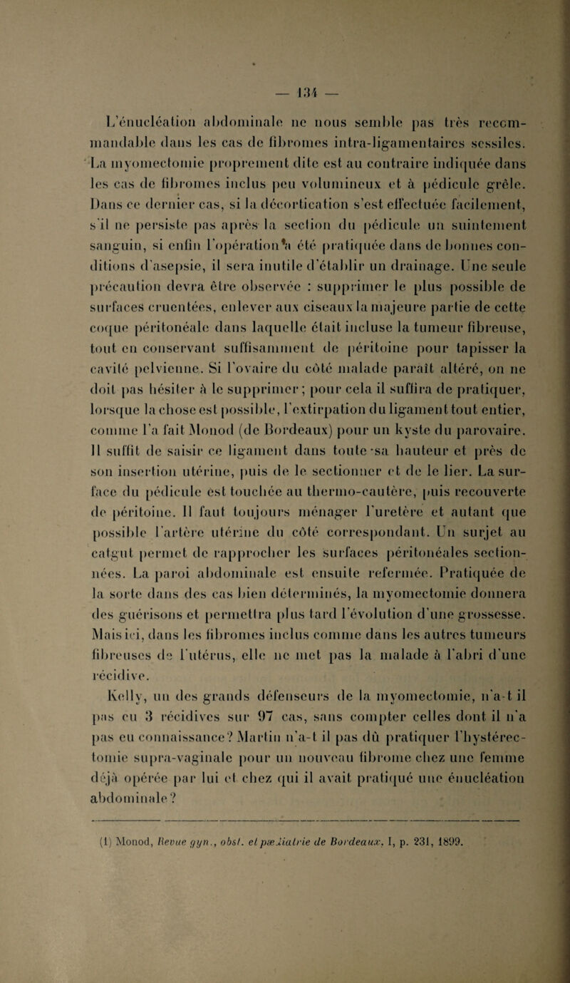 L’énucléation abdominale ne nous semble pas très recom¬ mandable dans les cas de fibromes intra-ligamentaircs scssilcs. La myomectomie proprement dite est au contraire indiquée dans les cas de fibromes inclus peu volumineux et à pédicule grêle. ■ Dans ce dernier cas, si la décortication s’est effectuée facilement, s il ne persiste pas après la seclion du pédicule un suintement sanguin, si enfin l'opération*» été pratiquée dans de bonnes con¬ ditions d’asepsie, il sera inutile d’établir un drainage. Une seule précaution devra être observée : supprimer le plus possible de surfaces cruentées, enlever aux ciseaux la majeure partie de cette coque péritonéale dans laquelle était incluse la tumeur fibreuse, tout en conservant suffisamment de péritoine pour tapisser la cavité pelvienne. Si l’ovaire du côté malade paraît altéré, on ne doit pas hésiter h le supprimer; pour cela il suffira de pratiquer, lorsque la chose est possible, l’extirpation du ligament tout entier, comme l’a fait Monod (de Bordeaux) pour un kyste du parovaire. Il suffit de saisir ce ligament dans toute *sa hauteur et près de son insertion utérine, puis de le sectionner et de le lier. La sur¬ face du pédicule est touchée au thermo-cautère, puis recouverte de péritoine. 11 faut toujours ménager l'uretère et autant que possible l'artère utérine du côté correspondant. Un surjet au catgut permet de rapprocher les surfaces péritonéales section¬ nées. La paroi abdominale est ensuite refermée. Pratiquée de la sorte dans des cas bien déterminés, la myomectomie donnera des guérisons et permettra plus tard l’évolution d’une grossesse. Mais ici, dans les fibromes inclus comme dans les autres tumeurs fibreuses de 1 utérus, elle 11e met pas la malade à l’abri d’une récidive. Kelly, un des grands défenseurs de la myomectomie, n'a t il pas eu 3 récidives sur 97 cas, sans compter celles dont il 11'a pas eu connaissance? Martin 11’a-t il pas dû pratiquer l’hystérec- tomie supra-vaginale pour un nouveau fibrome chez une femme déjà opérée par lui et chez qui il avait pratiqué une énucléation abdominale? (1) Monod, Revue gyn., obsl. etpælialrie de Bordeaux, I, p. 231, 1899.