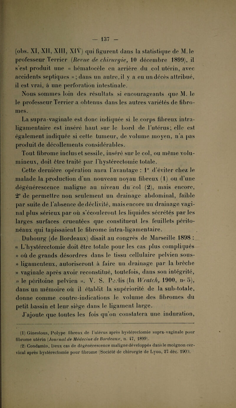 (ohs. XI, XII, XIII, XIV) qui figurent dans la statistique de M. le professeur Terrier (Remie de chirurgie, 10 décembre 1899)* il s’est produit une « hématocèle en arrière du col utérin, avec accidents septiques » ; dans un autre, il y a eu un décès attribué, il est vrai, à une perforation intestinale. Nous sommes loin des résultats si encourageants que M. le le professeur Terrier a obtenus dans les autres variétés de fibro¬ mes. La supra-vaginale est donc indiquée si le corps fibreux intra- ligamentaire est inséré haut sur le bord de l’utérus; elle est également indiquée si cette tumeur, de volume moyen, n’a pas produit de décollements considérables. Tout fibrome inclus et sessile, inséré sur le col, ou même volu¬ mineux, doit être traité par l’hystérectomie totale. Cette dernière opéralion aura l'avantage : 1° d’éviter chez le malade la production d’un nouveau noyau fibreux (1) ou d’une dégénérescence maligne au niveau du col (2), mais encore, 2° de permettre non seulement un drainage abdominal, faible par suite de l’absence de déclivité, mais encore un drainage vagi¬ nal plus sérieux par où s’écouleront les liquides, sécrétés parles larges surfaces cruentées que constituent les feuillets périto¬ néaux qui tapissaient le fibrome intra-ligamentaire. Dubourg (de Bordeaux) disait au congrès de Marseille 1898 : « L’hystércctomie doit être totale pour les cas plus compliqués » où de grands désordres dans le tissu cellulaire pelvien sous- » ligamenteux, autoriseront à faire un drainage par la brèche » vaginale après avoir reconstitué, toutefois, dans son intégrité, » le péritoine pelvien ». V. S. Pe.dis (In Wratch, 1900, n« 5), dans un mémoire où il établit la supériorité de la sub-totale, donne comme contre-indications le volume des fibromes du petit bassin et leur siège dans le ligament large. J’ajoute que toutes les fois qu’on constatera une induration, (1) Ginestous, Polype fibreux de l’ulérus après hystérectomie supra-vaginale pour fibrome utérin {Journal de Médecine de Bordeaux, n. 47, 1899). (2) Condamin, Deux cas de dégénérescence maligne développés dans le moignon cer¬ vical après hystérectomie pour fibrome (Société de chirurgie de Lyon, 27-déc. 1909.