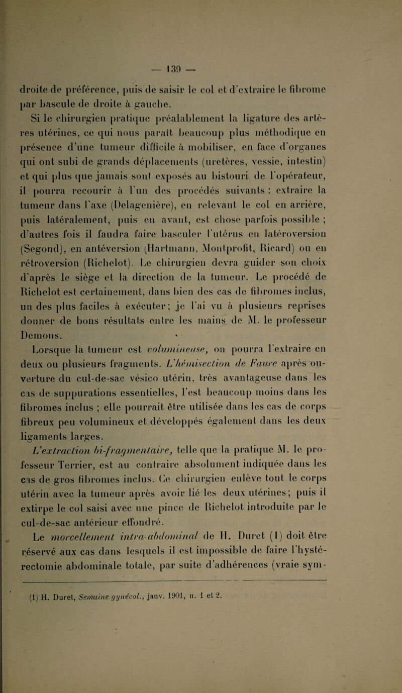 droite de préférence, puis de saisir le col et d’extraire le fibrome par bascule de droite à gauche. Si le chirurgien pratique préalablement la ligature des artè¬ res utérines, ce qui nous paraît beaucoup plus méthodique en présence d’une tumeur difficile à mobiliser, en face d’organes qui ont subi de grands déplacements (uretères, vessie, intestin) et qui plus ([ue jamais sont exposés au bistouri de l'opérateur, il pourra recourir à l'un des procédés suivants : extraire la tumeur dans l’axe (Delagenière), en relevant le col en arrière, puis latéralement, puis en avant, est chose parfois possible ; d’autres fois il faudra faire basculer futérus en latéroversion (Segond), en antéversion (Hartmann, Montprofit, Ricard) ou en rétroversion (Richelot). Le chirurgien devra guider son choix d'après le siège et la direction de la tumeur. Le procédé de Richelot est certainement, dans bien des cas de fibromes inclus, un des plus faciles à exécuter; je l’ai vu à plusieurs reprises donner de bons résultats entre les mains de M. le professeur Démons. Lorsque la tumeur est volumineuse, on pourra l’extraire en deux ou plusieurs fragments. V hè mise dion de Faure après ou¬ verture du cul-de-sac vésico utérin, très avantageuse dans les cas de suppurations essentielles, l’est beaucoup moins dans les fibromes inclus ; elle pourrait être utilisée dans les cas de corps fibreux peu volumineux et développés également dans les deux ligaments larges. Vextraction bi-fragmentaire, telle que la pratique M. le pro¬ fesseur Terrier, est au contraire absolument indiquée dans les cas de gros fibromes inclus. Le chirurgien enlève tout le corps utérin avec la tumeur après avoir lié les deux utérines; puis il extirpe le col saisi avec une pince de Richelot introduite par le cul-de-sac antérieur effondré. Le morcellement intra-abdominal de JL Duret (I) doit être réservé aux cas dans lesquels il est impossible de faire 1 hysté¬ rectomie abdominale totale, par suite d adhérences (vraie sym- (1) H. Duret, Semaine gynécol., janv. 1901, u. 1 et 2.